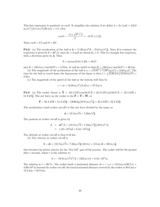 This last expression is quadratic in cos θ. It simpliﬁes the solution if we deﬁne b = 2v/(ad) = 2(3.0
m/s)2 /([0.4 m/s2 ][30 m]) = 1.5, then
                                              √
                                        −b ± b2 + 4
                                cos θ =                = −0.75 ± 1.25.
                                               2
Then cos θ = 0.5 and θ = 60◦ .

P4-2 (a) The acceleration of the ball is a = (1.20 m/s2 )ˆ − (9.81 m/s2 )ˆ Since a is constant the
                                                             i              j.
trajectory is given by r = at2 /2, since v0 = 0 and we choose r0 = 0. This is a straight line trajectory,
with a direction given by a. Then

                                    θ = arctan(9.81/1.20) = 83.0◦ .

and R = (39.0 m)/ tan(83.0◦ ) = 4.79 m. It will be useful to ﬁnd H = (39.0 m)/ sin(83.0◦ ) = 39.3 m.
                                                             √
   (b) The magnitude of the acceleration of the ball is a = 9.812 + 1.202 (m/s2 ) = 9.88 m/s2 . The
time for the ball to travel down the hypotenuse of the ﬁgure is then t = 2(39.3 m)/(9.88 m/s2 ) =
2.82 s.
   (c) The magnitude of the speed of the ball at the bottom will then be

                               v = at = (9.88 m/s2 )(2.82 s) = 27.9 m/s.

P4-3 (a) The rocket thrust is T = (61.2 kN) cos(58.0◦ )ˆ + (61.2 kN) sin(58.0◦ )ˆ = 32.4 kNˆ +
                                                        i                       i          i
51.9 kNˆ The net force on the rocket is the F = T + W, or
       j.

              F = 32.4 kNˆ + 51.9 kNˆ − (3030 kg)(9.81 m/s2 )ˆ = 32.4 kNˆ + 22.2 kNˆ
                         i          j                        j          i          j.

The acceleration (until rocket cut-oﬀ) is this net force divided by the mass, or

                                      a = 10.7m/s2ˆ + 7.33m/s2ˆ
                                                  i           j.

The position at rocket cut-oﬀ is given by

                         r = at2 /2 = (10.7m/s2ˆ + 7.33m/s2ˆ
                                               i           j)(48.0 s)2 /2,
                           = 1.23×104 mˆ + 8.44×103 mˆ
                                         i             j.

The altitude at rocket cut-oﬀ is then 8.44 km.
  (b) The velocity at rocket cut-oﬀ is

                  v = at = (10.7m/s2ˆ + 7.33m/s2ˆ
                                    i           j)(48.0 s) = 514 m/sˆ + 352 m/sˆ
                                                                    i          j,

this becomes the initial velocity for the “free fall” part of the journey. The rocket will hit the ground
after t seconds, where t is the solution to

                          0 = −(9.81 m/s2 )t2 /2 + (352 m/s)t + 8.44×103 m.

The solution is t = 90.7 s. The rocket lands a horizontal distance of x = vx t = (514 m/s)(90.7 s) =
4.66×104 m beyond the rocket cut-oﬀ; the total horizontal distance covered by the rocket is 46.6 km+
12.3 km = 58.9 km.




                                                   49
 