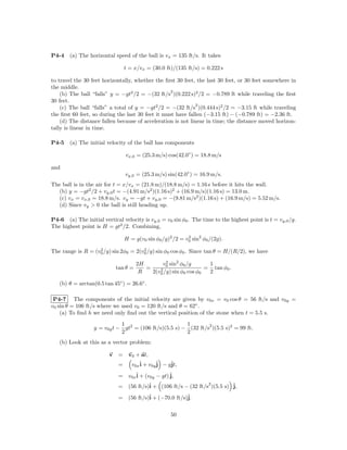 P4-4    (a) The horizontal speed of the ball is vx = 135 ft/s. It takes

                                 t = x/vx = (30.0 ft)/(135 ft/s) = 0.222 s

to travel the 30 feet horizontally, whether the ﬁrst 30 feet, the last 30 feet, or 30 feet somewhere in
the middle.
                                                   2
    (b) The ball “falls” y = −gt2 /2 = −(32 ft/s )(0.222 s)2 /2 = −0.789 ft while traveling the ﬁrst
30 feet.
                                                              2
    (c) The ball “falls” a total of y = −gt2 /2 = −(32 ft/s )(0.444 s)2 /2 = −3.15 ft while traveling
the ﬁrst 60 feet, so during the last 30 feet it must have fallen (−3.15 ft) − (−0.789 ft) = −2.36 ft.
    (d) The distance fallen because of acceleration is not linear in time; the distance moved horizon-
tally is linear in time.

P4-5    (a) The initial velocity of the ball has components

                                 vx,0 = (25.3 m/s) cos(42.0◦ ) = 18.8 m/s

and
                                 vy,0 = (25.3 m/s) sin(42.0◦ ) = 16.9 m/s.
The ball is in the air for t = x/vx = (21.8 m)/(18.8 m/s) = 1.16 s before it hits the wall.
  (b) y = −gt2 /2 + vy,0 t = −(4.91 m/s2 )(1.16 s)2 + (16.9 m/s)(1.16 s) = 13.0 m.
  (c) vx = vx,0 = 18.8 m/s. vy = −gt + vy,0 = −(9.81 m/s2 )(1.16 s) + (16.9 m/s) = 5.52 m/s.
  (d) Since vy > 0 the ball is still heading up.

P4-6 (a) The initial vertical velocity is vy,0 = v0 sin φ0 . The time to the highest point is t = vy,0 /g.
The highest point is H = gt2 /2. Combining,

                                 H = g(v0 sin φ0 /g)2 /2 = v0 sin2 φ0 /(2g).
                                                            2


                   2                  2
The range is R = (v0 /g) sin 2φ0 = 2(v0 /g) sin φ0 cos φ0 . Since tan θ = H/(R/2), we have

                                       2H        v0 sin2 φ0 /g
                                                  2
                                                                   1
                             tan θ =      =    2 /g) sin φ cos φ = 2 tan φ0 .
                                        R   2(v0          0     0

   (b) θ = arctan(0.5 tan 45◦ ) = 26.6◦ .

 P4-7 The components of the initial velocity are given by v0x = v0 cos θ = 56 ft/s and v0y =
v0 sin θ = 106 ft/s where we used v0 = 120 ft/s and θ = 62◦ .
    (a) To ﬁnd h we need only ﬁnd out the vertical position of the stone when t = 5.5 s.
                             1                         1        2
                  y = v0y t − gt2 = (106 ft/s)(5.5 s) − (32 ft/s )(5.5 s)2 = 99 ft.
                             2                         2
   (b) Look at this as a vector problem:

                         v   = v0 + at,
                             =  v0xˆ + v0yˆ − gˆ
                                   i      j    jt,

                             = v0xˆ + (v0y − gt) ˆ
                                  i              j,
                                                                   2
                             =    (56 ft/s)ˆ + (106 ft/s − (32 ft/s )(5.5 s) ˆ
                                           i                                 j,

                             =    (56 ft/s)ˆ + (−70.0 ft/s)ˆ
                                           i               j.

                                                     50
 