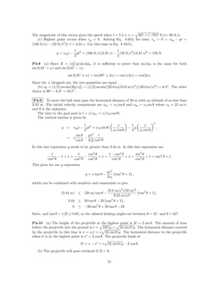 The magnitude of this vector gives the speed when t = 5.5 s; v = 562 + (−70)2 ft/s= 90 ft/s.
   (c) Highest point occurs when vy = 0. Solving Eq. 4-9(b) for time; vy = 0 = v0y − gt =
                     2
(106 ft/s) − (32 ft/s )t; t = 3.31 s. Use this time in Eq. 4-10(b),
                           1                          1        2
                y = v0y t − gt2 = (106 ft/s)(3.31 s) − (32 ft/s )(3.31 s)2 = 176 ft.
                           2                          2
                          2
P4-8 (a) Since R = (v0 /g) sin 2φ0 , it is suﬃcient to prove that sin 2φ0 is the same for both
sin 2(45 + α) and sin 2(45◦ − α).
        ◦


                       sin 2(45◦ ± α) = sin(90◦ ± 2α) = cos(±2α) = cos(2α).

Since the ± dropped out, the two quantities are equal.
   (b) φ0 = (1/2) arcsin(Rg/v0 ) = (1/2) arcsin((20.0 m)(9.81 m/s2 )/(30.0 m/s)2 ) = 6.3◦ . The other
                             2
            ◦     ◦       ◦
choice is 90 − 6.3 = 83.7 .

 P4-9 To score the ball must pass the horizontal distance of 50 m with an altitude of no less than
3.44 m. The initial velocity components are v0x = v0 cos θ and v0y = v0 sin θ where v0 = 25 m/s,
and θ is the unknown.
   The time to the goal post is t = x/v0x = x/(v0 cos θ).
   The vertical motion is given by
                                                                                      2
                                 1                         x        1         x
                   y   = v0y t − gt2 = (v0 sin θ)                  − g                    ,
                                 2                      v0 cos θ    2      v0 cos θ
                           sin θ   gx2 1
                       = x       − 2          .
                           cos θ   2v0 cos2 θ
In this last expression y needs to be greater than 3.44 m. In this last expression use

            1            1      cos2 θ     1 − cos2 θ     sin2 θ
              2θ
                 −1+1=     2θ
                              −     2θ
                                       +1=       2θ
                                                      +1=        + 1 = tan2 θ + 1.
          cos          cos      cos          cos          cos2 θ
This gives for our y expression
                                                   gx2
                                   y = x tan θ −       tan2 θ + 1 ,
                                                   2v0
which can be combined with numbers and constraints to give
                                                             2
                                                   (9.8 m/s )(50 m)2
                  (3.44 m)    ≤ (50 m) tan θ −                       tan2 θ + 1 ,
                                                       2(25 m/s)2
                       3.44 ≤ 50 tan θ − 20 tan2 θ + 1 ,
                          0 ≤ −20 tan2 θ + 50 tan θ − 23

Solve, and tan θ = 1.25 ± 0.65, so the allowed kicking angles are between θ = 31◦ and θ = 62◦ .

P4-10 (a) The height of the projectile at the highest point is H = L sin θ. The amount of time
before the projectile hits the ground is t = 2H/g = 2L sin θ/g. The horizontal distance covered
by the projectile in this time is x = vx t = v 2L sin θ/g. The horizontal distance to the projectile
when it is at the highest point is x = L cos θ. The projectile lands at

                                  D =x−x =v        2L sin θ/g − L cos θ.

   (b) The projectile will pass overhead if D > 0.

                                                   51
 