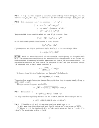 P4-11 v 2 = vx + vy . For a projectile vx is constant, so we need only evaluate d2 (vy )/dt2 . The ﬁrst
                 2    2                                                                2

derivative is 2vy dvy /dt = −2vy g. The derivative of this (the second derivative) is −2g dvy /dt = 2g 2 .

P4-12    |r| is a maximum when r2 is a maximum. r2 = x2 + y 2 , or

                             r2   = (vx,0 t)2 + (−gt2 /2 + vy,0 t)2 ,
                                                    2                         2
                                  = (v0 t cos φ0 ) + v0 t sin φ0 − gt2 /2         ,
                                  =   v0 t2
                                       2            3             2 4
                                              − v0 gt sin φ0 + g t /4.

We want to look for the condition which will allow dr2 /dt to vanish. Since

                                  dr2 /dt = 2v0 t − 3v0 gt2 sin φ0 + g 2 t3
                                              2


we can focus on the quadratic discriminant, b2 − 4ac, which is

                                           9v0 g 2 sin2 φ0 − 8v0 g 2 ,
                                             2                 2


a quantity which will only be greater than zero if 9 sin2 φ0 > 8. The critical angle is then

                                      φc = arcsin( 8/9) = 70.5◦ .

 P4-13 There is a downward force on the balloon of 10.8 kN from gravity and an upward force
of 10.3 kN from the buoyant force of the air. The resultant of these two forces is 500 N down, but
since the balloon is descending at constant speed so the net force on the balloon must be zero. This
is possible because there is a drag force on the balloon of D = bv 2 , this force is directed upward.
The magnitude must be 500 N, so the constant b is

                                             (500 N)
                                      b=               = 141 kg/m.
                                           (1.88 m/s)2

   If the crew drops 26.5 kg of ballast they are “lightening” the balloon by

                                      (26.5 kg)(9.81 m/s2 ) = 260 N.

This reduced the weight, but not the buoyant force, so the drag force at constant speed will now be
500 N − 260 N = 240 N.
   The new constant downward speed will be

                           v=      D/b =       (240 N)/(141 kg/m) = 1.30 m/s.

P4-14    The constant b is
                                  b = (500 N)/(1.88 m/s) = 266 N · s/m.
The drag force after “lightening” the load will still be 240 N. The new downward speed will be

                             v = D/b = (240 N)/(266 N · s/m) = 0.902 m/s.

P4-15 (a) Initially v0 = 0, so D = 0, the only force is the weight, so a = −g.
  (b) After some time the acceleration is zero, then W = D, or bv T 2 = mg, or v T = mg/b.
  (c) When v = v T /2 the drag force is D = bv T 2 /4 = mg/4, so the net force is F = D − W =
−3mg/4. The acceleration is the a = −3g/4.



                                                        52
 
