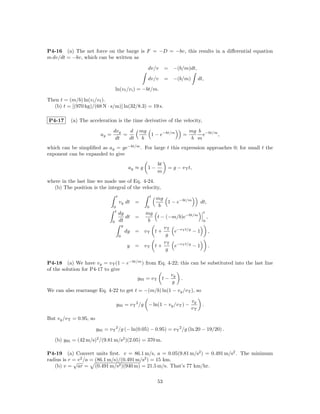 P4-16 (a) The net force on the barge is F = −D = −bv, this results in a diﬀerential equation
m dv/dt = −bv, which can be written as

                                                              dv/v        = −(b/m)dt,

                                                              dv/v        = −(b/m)         dt,

                                      ln(v f /v i ) = −bt/m.

Then t = (m/b) ln(v i /v f ).
  (b) t = [(970 kg)/(68 N · s/m)] ln(32/8.3) = 19 s.

P4-17     (a) The acceleration is the time derivative of the velocity,

                                  dvy   d                  mg                         mg b −bt/m
                           ay =       =                       1 − e−bt/m          =        e     ,
                                   dt   dt                  b                          b m
which can be simpliﬁed as ay = ge−bt/m . For large t this expression approaches 0; for small t the
exponent can be expanded to give
                                                                     bt
                                                   ay ≈ g 1 −              = g − v T t,
                                                                     m
where in the last line we made use of Eq. 4-24.
  (b) The position is the integral of the velocity,
                                      t                          t
                                                                     mg
                                          vy dt        =                1 − e−bt/m          dt,
                                  0                          0        b
                                   t                                                         t
                                          dy             mg
                                             dt        =     t − (−m/b)e−bt/m                    ,
                                  0       dt              b                                  0
                                              y
                                                                v T −vT t/g
                                                  dy   = vT t +     e       −1                       ,
                                          0                      g
                                                                v T −vT t/g
                                                   y   = vT t +     e       −1                       .
                                                                 g

P4-18 (a) We have vy = v T (1 − e−bt/m ) from Eq. 4-22; this can be substituted into the last line
of the solution for P4-17 to give
                                                   vy
                                     y95 = v T t −      .
                                                    g
We can also rearrange Eq. 4-22 to get t = −(m/b) ln(1 − vy /v T ), so

                                                                                      vy
                                      y95 = v T 2 /g − ln(1 − vy /v T ) −                    .
                                                                                      vT
But vy /v T = 0.95, so

                         y95 = v T 2 /g (− ln(0.05) − 0.95) = v T 2 /g (ln 20 − 19/20) .

   (b) y95 = (42 m/s)2 /(9.81 m/s2 )(2.05) = 370 m.

P4-19 (a) Convert units ﬁrst. v = 86.1 m/s, a = 0.05(9.81 m/s2 ) = 0.491 m/s2 . The minimum
radius is r = v 2 /a = (86.1 m/s)/(0.491 m/s2 ) = 15 km.
            √
   (b) v = ar = (0.491 m/s2 )(940 m) = 21.5 m/s. That’s 77 km/hr.

                                                                     53
 