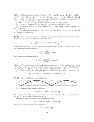 P4-20 (a) The position is given by r = R sin ωt ˆ + R(1 − cos ωt)ˆ where ω = 2π/(20 s) = 0.314 s−1
                                                  i                 j,
and R = 3.0 m. When t = 5.0 s r = (3.0 m)ˆ + (3.0 m)ˆ when t = 7.5 s r = (2.1 m)ˆ + (5.1 m)ˆ
                                                i          j;                              i          j;
when t = 10 s r = (6.0 m)ˆ These vectors have magnitude 4.3 m, 5.5 m and 6.0 m, respectively. The
                           j.
vectors have direction 45◦ , 68◦ and 90◦ respectively.
    (b) ∆r = (−3.0 m)ˆ + (3.0 m)ˆ which has magnitude 4.3 m and direction 135◦ .
                        i         j,
    (c) v av = ∆r/∆t = (4.3 m)/(5.0 s) = 0.86 m/s. The direction is the same as ∆r.
    (d) The velocity is given by v = Rω cos ωt ˆ+ Rω sin ωt ˆ At t = 5.0 s v = (0.94 m/s)ˆ at t = 10 s
                                               i             j.                            j;
v = (−0.94 m/s)i.ˆ
    (e) The acceleration is given by a = −Rω 2 sin ωt ˆ + Rω 2 cos ωt ˆ At t = 5.0 s a = (−0.30 m/s2 )ˆ
                                                      i               j.                              i;
at t = 10 s a = (−0.30 m/s2 )ˆj.

 P4-21 Start from where the stone lands; in order to get there the stone fell through a vertical
distance of 1.9 m while moving 11 m horizontally. Then
                                1                                      −2y
                           y = − gt2 which can be written as t =           .
                                2                                       g
Putting in the numbers, t = 0.62 s is the time of ﬂight from the moment the string breaks. From
this time ﬁnd the horizontal velocity,
                                              x   (11 m)
                                       vx =     =          = 18 m/s.
                                              t   (0.62 s)
Then the centripetal acceleration is
                                         v2   (18 m/s)2
                                  ac =      =           = 230 m/s2 .
                                         r     (1.4 m)

P4-22 (a) The path traced out by her feet has circumference c1 = 2πr cos 50◦ , where r is the
radius of the earth; the path traced out by her head has circumference c2 = 2π(r + h) cos 50◦ , where
h is her height. The diﬀerence is ∆c = 2πh cos 50◦ = 2π(1.6 m) cos 50◦ = 6.46 m.
    (b) a = v 2 /r = (2πr/T )2 /r = 4π 2 r/T 2 . Then ∆a = 4π 2 ∆r/T 2 . Note that ∆r = h cos θ! Then

                       ∆a = 4π 2 (1.6 m) cos 50◦ /(86400 s)2 = 5.44×10−9 m/s2 .

P4-23     (a) A cycloid looks something like this:




   (b) The position of the particle is given by

                               r = (R sin ωt + ωRt)ˆ + (R cos ωt + R)ˆ
                                                   i                 j.

The maximum value of y occurs whenever cos ωt = 1. The minimum value of y occurs whenever
cos ωt = −1. At either of those times sin ωt = 0.
    The velocity is the derivative of the displacement vector,

                               v = (Rω cos ωt + ωR)ˆ + (−Rω sin ωt)ˆ
                                                   i               j.

When y is a maximum the velocity simpliﬁes to

                                              v = (2ωR)ˆ + (0)ˆ
                                                       i      j.

                                                     54
 