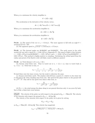 When y is a minimum the velocity simpliﬁes to

                                           v = (0)ˆ + (0)ˆ
                                                  i      j.

   The acceleration is the derivative of the velocity vector,

                               a = (−Rω 2 sin ωt)ˆ + (−Rω 2 cos ωt)ˆ
                                                 i                 j.

When y is a maximum the acceleration simpliﬁes to

                                        a = (0)ˆ + (−Rω 2 )ˆ
                                               i           j.

When y is a minimum the acceleration simpliﬁes to

                                         a = (0)ˆ + (Rω 2 )ˆ
                                                i          j.

P4-24 (a) The speed of the car is v c = 15.3 m/s. The snow appears to fall with an angle θ =
arctan(15.3/7.8) = 63◦ .
   (b) The apparent speed is (15.3)2 + (7.8)2 (m/s) = 17.2 m/s.

P4-25 (a) The decimal angles are 89.994250◦ and 89.994278◦ . The earth moves in the orbit
around the sun with a speed of v = 2.98×104 m/s (Appendix C). The speed of light is then between
c = (2.98 × 104 m/s) tan(89.994250◦ ) = 2.97 × 108 m/s and c = (2.98 × 104 m/s) tan(89.994278◦ ) =
2.98×108 m/s. This method is highly sensitive to rounding. Calculating the orbital speed from the
radius and period of the Earth’s orbit will likely result in diﬀerent answers!

P4-26 (a) Total distance is 2l, so t0 = 2l/v.
    (b) Assume wind blows east. Time to travel out is t1 = l/(v + u), time to travel back is
t2 = l/(v − u). Total time is sum, or

                                   l   l      2lv       t0
                           tE =      +    = 2     =             .
                                  v+u v−u  v − u2   1 − u2 /v 2

If wind blows west the times reverse, but the result is otherwise the same.
    (c) Assume wind blows north. The airplane will still have a speed of v relative to the wind, but
it will need to ﬂy with a heading away from east. The speed of the plane relative to the ground will
    √
be v 2 − u2 . This will be the speed even when it ﬂies west, so
                                            2l                t0
                                  tN = √          =                   .
                                           v2− u2       1 − u2 /v 2

   (d) If u > v the wind sweeps the plane along in one general direction only; it can never ﬂy back.
Sort of like a black hole event horizon.

 P4-27 The velocity of the police car with respect to the ground is vpg = −76km/hˆ The velocity
                                                                                    i.
of the motorist with respect the ground is vmg = −62 km/hˆ    j.
    The velocity of the motorist with respect to the police car is given by solving

                                         vmg = vmp + vpg ,

so vmp = 76km/hˆ − 62 km/hˆ This velocity has magnitude
               i          j.

                          vmp =    (76km/h)2 + (−62 km/h)2 = 98 km/h.

                                                 55
 