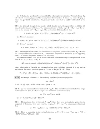 (b) Reducing the speed can be accomplished by reducing the acceleration. We can’t change Eq.
5-4 without also changing one of the assumptions that went into it. Since the man is hoping to
reduce the speed with which he hits the ground, it makes sense that he might want to climb up the
rope.

E5-6 (a) Although it might be the monkey which does the work, the upward force to lift him still
comes from the tension in the rope. The minimum tension to lift the log is T = W l = ml g. The net
force on the monkey is T − W m = mm a. The acceleration of the monkey is then

              a = (ml − mm )g/mm = [(15 kg) − (11 kg)](9.8 m/s2 )/(11 kg) = 3.6 m/s2 .

   (b) Atwood’s machine!

     a = (ml − mm )g/(ml + mm ) = [(15 kg) − (11 kg)](9.8 m/s2 )/[(15 kg) + (11 kg)] = 1.5 m/s.

   (c) Atwood’s machine!

         T = 2ml mm g/(ml + mm ) = 2(15 kg)(11 kg)(9.8 m/s2 )/[(15 kg) + (11 kg)] = 120 N.

E5-7 The weight of each car has two components: a component parallel to the cables W|| = W sin θ
and a component normal to the cables W⊥ .. The normal component is “balanced” by the supporting
cable. The parallel component acts with the pull cable.
   In order to accelerate a car up the incline there must be a net force up with magnitude F = ma.
Then F = T above − T below − W|| , or

         ∆T = ma + mg sin θ = (2800 kg)[(0.81 m/s2 ) + (9.8 m/s2 ) sin(35◦ )] = 1.8×104 N.

E5-8 The tension in the cable is T , the weight of the man + platform system is W = mg, and the
net force on the man + platform system is F = ma = W a/g = T − W . Then
                                                                 2          2
       T = W a/g + W = W (a/g + 1) = (180 lb + 43 lb)[(1.2 ft/s )/(32 ft/s ) + 1] = 231 lb.

E5-9     See Sample Problem 5-8. We need only apply the (unlabeled!) equation

                                              µs = tan θ

to ﬁnd the egg angle. In this case θ = tan−1 (0.04) = 2.3◦ .

E5-10 (a) The maximum force of friction is F = µs N . If the rear wheels support half of the weight
of the automobile then N = W/2 = mg/2. The maximum acceleration is then

                                    a = F/m = µs N/m = µs g/2.

   (b) a = (0.56)(9.8 m/s2 )/2 = 2.7 m/s2 .

E5-11 The maximum force of friction is F = µs N . Since there is no motion in the y direction the
magnitude of the normal force must equal the weight, N = W = mg. The maximum acceleration is
then
                    a = F/m = µs N/m = µs g = (0.95)(9.8 m/s2 ) = 9.3 m/s2 .

E5-12 There is no motion in the vertical direction, so N = W = mg. Then µk = F/N =
(470 N)/[(9.8 m/s2 )(79 kg)] = 0.61.

                                                  58
 