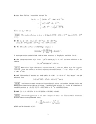 E1-22 First ﬁnd the “logarithmic average” by
                                          1
                           log dav   =       log(2 × 1026 ) + log(1 × 10−15 ) ,
                                          2
                                          1
                                     =      log 2 × 1026 × 1 × 10−15 ,
                                          2
                                          1
                                     =      log 2 × 1011 = log     2 × 1011 .
                                          2
Solve, and dav = 450 km.

 E1-23    The number of atoms is given by (1 kg)/(1.00783 × 1.661 × 10−27 kg), or 5.974 × 1026
atoms.

E1-24 (a) (2 × 1.0 + 16)u(1.661 × 10−27 kg) = 3.0 × 10−26 kg.
  (b) (1.4 × 1021 kg)/(3.0 × 10−26 kg) = 4.7 × 1046 molecules.

E1-25 The coﬀee in Paris costs $18.00 per kilogram, or

                                               0.4536 kg
                               $18.00 kg−1                  = $8.16 lb−1 .
                                                  1 lb

It is cheaper to buy coﬀee in New York (at least according to the physics textbook, that is.)

E1-26 The room volume is (21 × 13 × 12)ft3 (0.3048 m/ft)3 = 92.8 m3 . The mass contained in the
room is
                             (92.8 m3 )(1.21 kg/m3 ) = 112 kg.

 E1-27 One mole of sugar cubes would have a volume of NA × 1.0 cm3 , where NA is the Avogadro
                                                                                     √
constant. Since the volume of a cube is equal to the length cubed, V = l3 , then l = 3 NA cm
= 8.4 × 107 cm.

E1-28 The number of seconds in a week is 60 × 60 × 24 × 7 = 6.05 × 105 . The “weight” loss per
second is then
                       (0.23 kg)/(6.05 × 105 s) = 3.80 × 10−1 mg/s.

 E1-29 The deﬁnition of the meter was wavelengths per meter; the question asks for meters per
wavelength, so we want to take the reciprocal. The deﬁnition is accurate to 9 ﬁgures, so the reciprocal
should be written as 1/1, 650, 763.73 = 6.05780211 × 10−7 m = 605.780211 nm.

E1-30 (a) 37.76 + 0.132 = 37.89. (b) 16.264 − 16.26325 = 0.001.

 E1-31 The easiest approach is to ﬁrst solve Darcy’s Law for K, and then substitute the known
SI units for the other quantities. Then

                                         VL                 m3 (m)
                                 K=          has units of
                                         AHt              (m2 ) (m) (s)

which can be simpliﬁed to m/s.




                                                     5
 