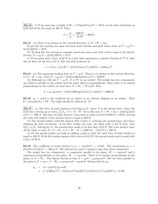 E5-13 A 75 kg mass has a weight of W = (75 kg)(9.8 m/s2 ) = 735 N, so the force of friction on
each end of the bar must be 368 N. Then
                                          fs   (368 N)
                                    F ≥      =         = 900 N.
                                          µs    (0.41)

E5-14 (a) There is no motion in the vertical direction, so N = W = mg.
    To get the box moving you must overcome static friction and push with a force of P ≥ µs N =
(0.41)(240 N) = 98 N.
    (b) To keep the box moving at constant speed you must push with a force equal to the kinetic
friction, P = µk N = (0.32)(240 N) = 77 N.
    (c) If you push with a force of 98 N on a box that experiences a (kinetic) friction of 77 N, then
the net force on the box is 21 N. The box will accelerate at

                    a = F/m = F g/W = (21 N)(9.8 m/s2 )/(240 N) = 0.86 m/s2 .

E5-15 (a) The maximum braking force is F = µs N . There is no motion in the vertical direction,
so N = W = mg. Then F = µs mg = (0.62)(1500 kg)(9.8 m/s2 ) = 9100 N.
   (b) Although we still use F = µs N , N = W on an incline! The weight has two components;
one which is parallel to the surface and the other which is perpendicular. Since there is no motion
perpendicular to the surface we must have N = W⊥ = W cos θ. Then

                  F = µs mg cos θ = (0.62)(1500 kg)(9.8 m/s2 ) cos(8.6◦ ) = 9000 N.

E5-16 µs = tan θ is the condition for an object to sit without slipping on an incline. Then
θ = arctan(0.55) = 29◦ . The angle should be reduced by 13◦ .

 E5-17 (a) The force of static friction is less than µs N , where N is the normal force. Since the
crate isn’t moving up or down,      Fy = 0 = N − W . So in this case N = W = mg = (136 kg)(9.81
m/s2 ) = 1330 N. The force of static friction is less than or equal to (0.37)(1330 N) = 492 N; moving
the crate will require a force greater than or equal to 492 N.
    (b) The second worker could lift upward with a force L, reducing the normal force, and hence
reducing the force of friction. If the ﬁrst worker can move the block with a 412 N force, then
412 ≥ µs N . Solving for N , the normal force needs to be less than 1110 N. The crate doesn’t move
oﬀ the table, so then N + L = W , or L = W − N = (1330 N) − (1110 N) = 220 N.
    (c) Or the second worker can help by adding a push so that the total force of both workers is
equal to 492 N. If the ﬁrst worker pushes with a force of 412 N, the second would need to push with
a force of 80 N.

E5-18 The coeﬃcient of static friction is µs = tan(28.0◦ ) = 0.532. The acceleration is a =
2(2.53 m)/(3.92 s)2 = .329 m/s2 . We will need to insert a negative sign since this is downward.
   The weight has two components: a component parallel to the plane, W|| = mg sin θ; and a
component perpendicular to the plane, W⊥ = mg cos θ. There is no motion perpendicular to the
plane, so N = W⊥ . The kinetic friction is then f = µk N = µk mg cos θ. The net force parallel to
the plane is F = ma = f − W|| = µk mg cos θ − mg sin θ. Solving this for µk ,

        µk   = (a + g sin θ)/(g cos θ),
             = [(−0.329 m/s2 ) + (9.81 m/s2 ) sin(28.0◦ )]/[((9.81 m/s2 ) cos(28.0◦ )] = 0.494.




                                                  59
 