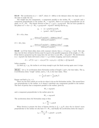 E5-19 The acceleration is a = −2d/t2 , where d = 203 m is the distance down the slope and t is
the time to make the run.
   The weight has two components: a component parallel to the incline, W|| = mg sin θ; and a
component perpendicular to the incline, W⊥ = mg cos θ. There is no motion perpendicular tot he
plane, so N = W⊥ . The kinetic friction is then f = µk N = µk mg cos θ. The net force parallel to
the plane is F = ma = f − W|| = µk mg cos θ − mg sin θ. Solving this for µk ,

                                   µk     =     (a + g sin θ)/(g cos θ),
                                          =     (g sin θ − 2d/t2 )/(g cos θ).

   If t = 61 s, then
                               (9.81 m/s2 ) sin(3.0◦ ) − 2(203 m)/(61 s)2
                        µk =                                              = 0.041;
                                        (9.81 m/s2 ) cos(3.0◦ )
if t = 42 s, then
                               (9.81 m/s2 ) sin(3.0◦ ) − 2(203 m)/(42 s)2
                        µk =                                              = 0.029.
                                        (9.81 m/s2 ) cos(3.0◦ )

E5-20 (a) If the block slides down with constant velocity then a = 0 and µk = tan θ. Not only
that, but the force of kinetic friction must be equal to the parallel component of the weight, f = W|| .
If the block is projected up the ramp then the net force is now 2W|| = 2mg sin θ. The deceleration
is a = 2g sin θ; the block will travel a time t = v0 /a before stopping, and travel a distance

                d = −at2 /2 + v0 t = −a(v0 /a)2 /2 + v0 (v0 /a) = v0 /(2a) = v0 /(4g sin θ)
                                                                   2          2


before stopping.
   (b) Since µk < µs , the incline is not steep enough to get the block moving again once it stops.

 E5-21 Let a1 be acceleration down frictionless incline of length l, and t1 the time taken. The a2
is acceleration down “rough” incline, and t2 = 2t1 is the time taken. Then
                                              1 2          1
                                        l=     a1 t and l = a2 (2t1 )2 .
                                              2 1          2
Equate and ﬁnd a1 /a2 = 4.
   There are two force which act on the ice when it sits on the frictionless incline. The normal force
acts perpendicular to the surface, so it doesn’t contribute any components parallel to the surface.
The force of gravity has a component parallel to the surface, given by

                                                 W|| = mg sin θ,

and a component perpendicular to the surface given by

                                                W⊥ = mg cos θ.

The acceleration down the frictionless ramp is then
                                                      W||
                                               a1 =       = g sin θ.
                                                      m
   When friction is present the force of kinetic friction is fk = µk N ; since the ice doesn’t move
perpendicular to the surface we also have N = W⊥ ; and ﬁnally the acceleration down the ramp is
                                          W|| − fk
                                   a2 =            = g(sin θ − µ cos θ).
                                             m

                                                        60
 