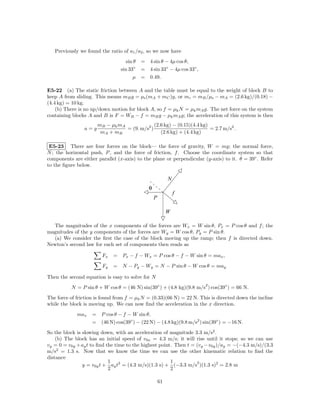 Previously we found the ratio of a1 /a2 , so we now have
                                   sin θ = 4 sin θ − 4µ cos θ,
                                sin 33◦ = 4 sin 33◦ − 4µ cos 33◦ ,
                                      µ = 0.49.

E5-22 (a) The static friction between A and the table must be equal to the weight of block B to
keep A from sliding. This means mB g = µs (mA + mC )g, or mc = mB /µs − mA = (2.6 kg)/(0.18) −
(4.4 kg) = 10 kg.
    (b) There is no up/down motion for block A, so f = µk N = µk mA g. The net force on the system
containing blocks A and B is F = WB − f = mB g − µk mA g; the acceleration of this system is then
                      mB − µk mA              (2.6 kg) − (0.15)(4.4 kg)
                a=g              = (9. m/s2 )                           = 2.7 m/s2 .
                       mA + mB                   (2.6 kg) + (4.4 kg)

 E5-23 There are four forces on the block— the force of gravity, W = mg; the normal force,
N ; the horizontal push, P , and the force of friction, f . Choose the coordinate system so that
components are either parallel (x-axis) to the plane or perpendicular (y-axis) to it. θ = 39◦ . Refer
to the ﬁgure below.

                                                          N
                                             θ
                                                              f
                                                 P

                                                          W

  The magnitudes of the x components of the forces are Wx = W sin θ, Px = P cos θ and f ; the
magnitudes of the y components of the forces are Wy = W cos θ, Py = P sin θ.
  (a) We consider the ﬁrst the case of the block moving up the ramp; then f is directed down.
Newton’s second law for each set of components then reads as

                        Fx   = Px − f − Wx = P cos θ − f − W sin θ = max ,
                        Fy   = N − Py − Wy = N − P sin θ − W cos θ = may

Then the second equation is easy to solve for N
                                                                       2
          N = P sin θ + W cos θ = (46 N) sin(39◦ ) + (4.8 kg)(9.8 m/s ) cos(39◦ ) = 66 N.
The force of friction is found from f = µk N = (0.33)(66 N) = 22 N. This is directed down the incline
while the block is moving up. We can now ﬁnd the acceleration in the x direction.
             max    = P cos θ − f − W sin θ,
                    = (46 N) cos(39◦ ) − (22 N) − (4.8 kg)(9.8 m/s2 ) sin(39◦ ) = −16 N.
So the block is slowing down, with an acceleration of magnitude 3.3 m/s2 .
    (b) The block has an initial speed of v0x = 4.3 m/s; it will rise until it stops; so we can use
vy = 0 = v0y + ay t to ﬁnd the time to the highest point. Then t = (vy − v0y )/ay = −(−4.3 m/s)/(3.3
m/s2 = 1.3 s. Now that we know the time we can use the other kinematic relation to ﬁnd the
distance
                            1                           1          2
                y = v0y t + ay t2 = (4.3 m/s)(1.3 s) + (−3.3 m/s )(1.3 s)2 = 2.8 m
                            2                           2

                                                     61
 