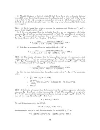 (c) When the block gets to the top it might slide back down. But in order to do so the frictional
force, which is now directed up the ramp, must be suﬃciently small so that f + Px ≤ Wx . Solving
for f we ﬁnd f ≤ Wx − Px or, using our numbers from above, f ≤ −6 N. Is this possible? No, so
the block will not slide back down the ramp, even if the ramp were frictionless, while the horizontal
force is applied.

E5-24 (a) The horizontal force needs to overcome the maximum static friction, so P ≥ µs N =
µs mg = (0.52)(12 kg)(9.8 m/s2 ) = 61 N.
    (b) If the force acts upward from the horizontal then there are two components: a horizontal
component Px = P cos θ and a vertical component Py = P sin θ. The normal force is now given by
W = Py + N ; consequently the maximum force of static friction is now µs N = µs (mg − P sin θ).
The block will move only if P cos θ ≥ µs (mg − P sin θ), or

                                 µs mg          (0.52)(12 kg)(9.8 m/s2 )
                      P ≥                    =                              = 66 N.
                            cos θ + µs sin θ   cos(62◦ ) + (0.52) sin(62◦ )

   (c) If the force acts downward from the horizontal then θ = −62◦ , so

                             µs mg            (0.52)(12 kg)(9.8 m/s2 )
                  P ≥                    =                                = 5900 N.
                        cos θ + µs sin θ   cos(−62◦ ) + (0.52) sin(−62◦ )

E5-25 (a) If the tension acts upward from the horizontal then there are two components: a hori-
zontal component Tx = T cos θ and a vertical component Ty = T sin θ. The normal force is now given
by W = Ty + N ; consequently the maximum force of static friction is now µs N = µs (W − T sin θ).
The crate will move only if T cos θ ≥ µs (W − T sin θ), or

                                  µs W               (0.52)(150 lb)
                      P ≥                    =                              = 70 lb.
                            cos θ + µs sin θ   cos(17◦ ) + (0.52) sin(17◦ )

    (b) Once the crate starts to move then the net force on the crate is F = Tx − f . The acceleration
is then
                       g
              a =        [T cos θ − µk (W − T sin θ)],
                      W
                              2
                      (32 ft/s )
                 =               {(70 lb) cos(17◦ ) − (0.35)[(150 lb) − (70 lb) sin(17◦ )]},
                       (150 lb)
                              2
                 = 4.6 ft/s .

E5-26 If the tension acts upward from the horizontal then there are two components: a horizontal
component Tx = T cos θ and a vertical component Ty = T sin θ. The normal force is now given by
W = Ty + N ; consequently the maximum force of static friction is now µs N = µs (W − T sin θ). The
crate will move only if T cos θ ≥ µs (W − T sin θ), or

                                       W ≤ T cos θ/µs + T sin θ.

We want the maximum, so we ﬁnd dW/dθ,

                                   dW/dθ = −(T /µs ) sin θ + T cos θ,

which equals zero when µs = tan θ. For this problem θ = arctan(0.35) = 19◦ , so

                     W ≤ (1220 N) cos(19◦ )/(0.35) + (1220 N) sin(19◦ ) = 3690 N.


                                                    62
 