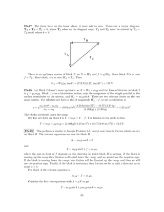E5-27 The three force on the know above A must add to zero. Construct a vector diagram:
TA + TB + Td = 0, where Td refers to the diagonal rope. TA and TB must be related by TA =
TB tan θ, where θ = 41◦ .

                                                       TB



                                    TA
                                                            Td




   There is no up/down motion of block B, so N = WB and f = µs WB . Since block B is at rest
f = TB . Since block A is at rest WA = TA . Then

                       WA = WB (µs tan θ) = (712 N)(0.25) tan(41◦ ) = 155 N.

E5-28 (a) Block 2 doesn’t move up/down, so N = W2 = m2 g and the force of friction on block 2
is f = µk m2 g. Block 1 is on a frictionless incline; only the component of the weight parallel to the
surface contributes to the motion, and W|| = m1 g sin θ. There are two relevant forces on the two
mass system. The eﬀective net force is the of magnitude W|| − f , so the acceleration is

             m1 sin θ − µk m2                (4.20 kg) sin(27◦ ) − (0.47)(2.30 kg)
       a=g                    = (9.81 m/s2 )                                       = 1.25 m/s2 .
                m1 + m2                             (4.20 kg) + (2.30 kg)

The blocks accelerate down the ramp.
  (b) The net force on block 2 is F = m2 a = T − f . The tension in the cable is then

              T = m2 a + µk m2 g = (2.30 kg)[(1.25 m/s2 ) + (0.47)(9.81 m/s2 )] = 13.5 N.

 E5-29 This problem is similar to Sample Problem 5-7, except now there is friction which can act
on block B. The relevant equations are now for block B

                                          N − mB g cos θ = 0

and
                                      T − mB g sin θ ± f = mB a,
where the sign in front of f depends on the direction in which block B is moving. If the block is
moving up the ramp then friction is directed down the ramp, and we would use the negative sign.
If the block is moving down the ramp then friction will be directed up the ramp, and then we will
use the positive sign. Finally, if the block is stationary then friction we be in such a direction as to
make a = 0.
    For block A the relevant equation is

                                          mA g − T = mA a.

   Combine the ﬁrst two equations with f = µN to get

                                T − mB g sin θ ± µmB g cos θ = mB a.

                                                  63
 