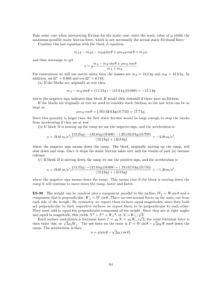 Take some care when interpreting friction for the static case, since the static value of µ yields the
maximum possible static friction force, which is not necessarily the actual static frictional force.
   Combine this last equation with the block A equation,

                             mA g − mA a − mB g sin θ ± µmB g cos θ = mB a,

and then rearrange to get
                                          mA − mB sin θ ± µmB cos θ
                                    a=g                             .
                                                mA + mB
For convenience we will use metric units; then the masses are mA = 13.2 kg and mB = 42.6 kg. In
addition, sin 42◦ = 0.669 and cos 42◦ = 0.743.
   (a) If the blocks are originally at rest then

                      mA − mB sin θ = (13.2 kg) − (42.6 kg)(0.669) = −15.3 kg

where the negative sign indicates that block B would slide downhill if there were no friction.
    If the blocks are originally at rest we need to consider static friction, so the last term can be as
large as
                              µmB cos θ = (.56)(42.6 kg)(0.743) = 17.7 kg.
Since this quantity is larger than the ﬁrst static friction would be large enough to stop the blocks
from accelerating if they are at rest.
   (b) If block B is moving up the ramp we use the negative sign, and the acceleration is

                            (13.2 kg) − (42.6 kg)(0.669) − (.25)(42.6 kg)(0.743)
         a = (9.81 m/s2 )                                                        = −4.08 m/s2 .
                                            (13.2 kg) + (42.6 kg)

where the negative sign means down the ramp. The block, originally moving up the ramp, will
slow down and stop. Once it stops the static friction takes over and the results of part (a) become
relevant.
    (c) If block B is moving down the ramp we use the positive sign, and the acceleration is

                            (13.2 kg) − (42.6 kg)(0.669) + (.25)(42.6 kg)(0.743)
         a = (9.81 m/s2 )                                                        = −1.30 m/s2 .
                                            (13.2 kg) + (42.6 kg)

where the negative sign means down the ramp. This means that if the block is moving down the
ramp it will continue to move down the ramp, faster and faster.

E5-30 The weight can be resolved into a component parallel to the incline, W|| = W sin θ and a
component that is perpendicular, W⊥ = W cos θ. There are two normal forces on the crate, one from
each side of the trough. By symmetry we expect them to have equal magnitudes; since they both
act perpendicular to their respective surfaces we expect them to be perpendicular to each other.
They must add to equal the perpendicular component of the weight. Since they are at right angles
                                                                  √
and equal in magnitude, this yields N 2 + N 2 = W⊥ 2 , or N = W⊥ / √2.
   Each surface contributes a frictional force f = µk N = µk W⊥ / 2; the √
                    √                                                    total frictional force is
then twice this, or 2µk W⊥ . The net force on the crate is F = W sin θ − 2µk W cos θ down the
ramp. The acceleration is then                    √
                                     a = g(sin θ − 2µk cos θ).




                                                    64
 