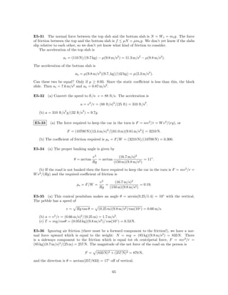 E5-31 The normal force between the top slab and the bottom slab is N = W t = mt g. The force
of friction between the top and the bottom slab is f ≤ µN = µmt g. We don’t yet know if the slabs
slip relative to each other, so we don’t yet know what kind of friction to consider.
    The acceleration of the top slab is

                  at = (110 N)/(9.7 kg) − µ(9.8 m/s2 ) = 11.3 m/s2 − µ(9.8 m/s2 ).

The acceleration of the bottom slab is

                           ab = µ(9.8 m/s2 )(9.7, kg)/(42 kg) = µ(2.3 m/s2 ).

Can these two be equal? Only if µ ≥ 0.93. Since the static coeﬃcient is less than this, the block
slide. Then at = 7.6 m/s2 and ab = 0.87 m/s2 .

E5-32 (a) Convert the speed to ft/s: v = 88 ft/s. The acceleration is
                                                                           2
                               a = v 2 /r = (88 ft/s)2 /(25 ft) = 310 ft/s .
                   2            2
   (b) a = 310 ft/s g/(32 ft/s ) = 9.7g.

E5-33     (a) The force required to keep the car in the turn is F = mv 2 /r = W v 2 /(rg), or

                       F = (10700 N)(13.4 m/s)2 /[(61.0 m)(9.81 m/s2 )] = 3210 N.

   (b) The coeﬃcient of friction required is µs = F/W = (3210 N)/(10700 N) = 0.300.

E5-34 (a) The proper banking angle is given by

                                          v2             (16.7 m/s)2
                           θ = arctan        = arctan                    = 11◦ .
                                          Rg          (150 m)(9.8 m/s2 )

   (b) If the road is not banked then the force required to keep the car in the turn is F = mv 2 /r =
W v 2 /(Rg) and the required coeﬃcient of friction is

                                              v2      (16.7 m/s)2
                            µs = F/W =           =                    = 0.19.
                                              Rg   (150 m)(9.8 m/s2 )

E5-35 (a) This conical pendulum makes an angle θ = arcsin(0.25/1.4) = 10◦ with the vertical.
The pebble has a speed of

                    v=      Rg tan θ =       (0.25 m)(9.8 m/s2 ) tan(10◦ ) = 0.66 m/s.

   (b) a = v 2 /r = (0.66 m/s)2 /(0.25 m) = 1.7 m/s2 .
   (c) T = mg/cosθ = (0.053 kg)(9.8 m/s2 )/ cos(10◦ ) = 0.53 N.

E5-36 Ignoring air friction (there must be a forward component to the friction!), we have a nor-
mal force upward which is equal to the weight: N = mg = (85 kg)(9.8 m/s2 ) = 833 N. There
is a sideways component to the friction which is equal tot eh centripetal force, F = mv 2 /r =
(85 kg)(8.7 m/s)2 /(25 m) = 257 N. The magnitude of the net force of the road on the person is

                                    F =     (833 N)2 + (257 N)2 = 870 N,

and the direction is θ = arctan(257/833) = 17◦ oﬀ of vertical.

                                                      65
 