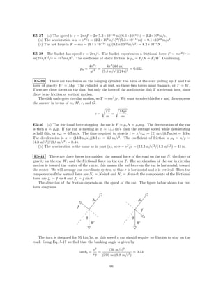 E5-37 (a) The speed is v = 2πrf = 2π(5.3×10−11 m)(6.6×1015 /s) = 2.2×106 m/s.
  (b) The acceleration is a = v 2 /r = (2.2×106 m/s)2 /(5.3×10−11 m) = 9.1×1022 m/s2 .
  (c) The net force is F = ma = (9.1×10−31 kg)(9.1×1022 m/s2 ) = 8.3×10−8 N.

E5-38 The basket has speed v = 2πr/t. The basket experiences a frictional force F = mv 2 /r =
m(2πr/t)2 /r = 4π 2 mr/t2 . The coeﬃcient of static friction is µs = F/N = F/W . Combining,

                                         4π 2 r      4π 2 (4.6 m)
                                 µs =       2
                                                =                    = 0.032.
                                          gt      (9.8 m/s2 )(24 s)2

 E5-39 There are two forces on the hanging cylinder: the force of the cord pulling up T and the
force of gravity W = M g. The cylinder is at rest, so these two forces must balance, or T = W .
There are three forces on the disk, but only the force of the cord on the disk T is relevant here, since
there is no friction or vertical motion.
    The disk undergoes circular motion, so T = mv 2 /r. We want to solve this for v and then express
the answer in terms of m, M , r, and G.

                                                    Tr       M gr
                                              v=       =          .
                                                    m         m

E5-40 (a) The frictional force stopping the car is F = µs N = µs mg. The deceleration of the car
is then a = µs g. If the car is moving at v = 13.3 m/s then the average speed while decelerating
is half this, or v av = 6.7 m/s. The time required to stop is t = x/v av = (21 m)/(6.7 m/s) = 3.1 s.
The deceleration is a = (13.3 m/s)/(3.1 s) = 4.3 m/s2 . The coeﬃcient of friction is µs = a/g =
(4.3 m/s2 )/(9.8 m/s2 ) = 0.44.
    (b) The acceleration is the same as in part (a), so r = v 2 /a = (13.3 m/s)2 /(4.3 m/s2 ) = 41 m.

 E5-41 There are three forces to consider: the normal force of the road on the car N ; the force of
gravity on the car W ; and the frictional force on the car f . The acceleration of the car in circular
motion is toward the center of the circle; this means the net force on the car is horizontal, toward
the center. We will arrange our coordinate system so that r is horizontal and z is vertical. Then the
components of the normal force are Nr = N sin θ and Nz = N cos θ; the components of the frictional
force are fr = f cos θ and fz = f sin θ.
    The direction of the friction depends on the speed of the car. The ﬁgure below shows the two
force diagrams.


                                            N                             N
                             f
                                                                              f

                                     θ                                θ
                                          W                               W


   The turn is designed for 95 km/hr, at this speed a car should require no friction to stay on the
road. Using Eq. 5-17 we ﬁnd that the banking angle is given by

                                            v2       (26 m/s)2
                                 tan θb =      =                2 = 0.33,
                                            rg   (210 m)(9.8 m/s )


                                                      66
 