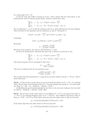for a bank angle of θb = 18◦ .
    (a) On the rainy day traﬃc is moving at 14 m/s. This is slower than the rated speed, so any
frictional force must be directed up the incline. Newton’s second law is then
                                                              mv 2
                          Fr   = Nr − fr = N sin θ − f cos θ =     ,
                                                                r
                          Fz   = Nz + fz − W = N cos θ + f sin θ − mg = 0.

We can substitute f = µs N to ﬁnd the minimum value of µs which will keep the cars from slipping.
There will then be two equations and two unknowns, µs and N . Solving for N ,
                                              mv 2
                     N (sin θ − µs cos θ) =        and N (cos θ + µs sin θ) = mg.
                                               r
Combining,
                                                                        mv 2
                           (sin θ − µs cos θ) mg = (cos θ + µs sin θ)
                                                                         r
Rearrange,
                                            gr sin θ − v 2 cos θ
                                      µs =                       .
                                            gr cos θ + v 2 sin θ
We know all the numbers. Put them in and we’ll ﬁnd µs = 0.22
  (b) Now the frictional force will point the other way, so Newton’s second law is now
                                                              mv 2
                          Fr   = Nr + fr = N sin θ + f cos θ =     ,
                                                                r
                          Fz   = Nz − fz − W = N cos θ − f sin θ − mg = 0.

The bottom equation can be rearranged to show that
                                                mg
                                    N=                     .
                                          cos θ − µs sin θ
This can be combined with the top equation to give
                                         sin θ + µs cos θ   mv 2
                                    mg                    =      .
                                         cos θ − µs sin θ    r
We can solve this ﬁnal expression for v using all our previous numbers and get v = 35 m/s. That’s
about 130 km/hr.

E5-42 (a) The net force on the person at the top of the Ferris wheel is mv 2 /r = W − N t , pointing
down. The net force on the bottom is still mv 2 /r, but this quantity now equals N b − W and is point
up. Then N b = 2W − N t = 2(150 lb) − (125 lb) = 175 lb.
   (b) Doubling the speed would quadruple the net force, so the new scale reading at the top would
be (150 lb) − 4[(150 lb) − (125 lb)] = 50 lb. Wee!

E5-43 The net force on the object when it is not sliding is F = mv 2 /r; the speed of the object is
v = 2πrf (f is rotational frequency here), so F = 4π 2 mrf 2 . The coeﬃcient of friction is then at
                                                                                    1
least µs = F/W = 4π 2 rf 2 /g. If the object stays put when the table rotates at 33 3 rev/min then

                         µs ≥ 4π 2 (0.13 m)(33.3/60 /s)2 /(9.8 m/s2 ) = 0.16.
If the object slips when the table rotates at 45.0 rev/min then
                         µs ≤ 4π 2 (0.13 m)(45.0/60 /s)2 /(9.8 m/s2 ) = 0.30.


                                                   67
 