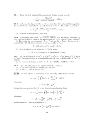 E5-44 This is eﬀectively a banked highway problem if the pilot is ﬂying correctly.
                                   v2          (134 m/s)2
                           r=           =                         = 2330 m.
                                g tan θ   (9.8 m/s2 ) tan(38.2◦ )

E5-45 (a) Assume that frigate bird ﬂies as well as a pilot. Then this is a banked highway problem.
The speed of the bird is given by v 2 = gr tan θ. But there is also vt = 2πr, so 2πv 2 = gvt tan θ, or
                             gt tan θ   (9.8 m/s2 )(13 s) tan(25◦ )
                        v=            =                             = 9.5 m/s.
                                2π                  2π
   (b) r = vt/(2π) = (9.5 m/s)(13 s)/(2π) = 20 m.

E5-46 (a) The radius of the turn is r = (33 m)2 − (18 m)2 = 28 m. The speed of the plane is v =
2πrf = 2π(28 m)(4.4/60 /s) = 13 m/s. The acceleration is a = v 2 /r = (13 m/s)2 /(28 m) = 6.0 m/s2 .
   (b) The tension has two components: Tx = T cos θ and Ty = T sin θ. In this case θ =
arcsin(18/33) = 33◦ . All of the centripetal force is provided for by Tx , so

                             T = (0.75 kg)(6.0 m/s2 )/ cos(33◦ ) = 5.4 N.

   (c) The lift is balanced by the weight and Ty . The lift is then

                      Ty + W = (5.4 N) sin(33◦ ) + (0.75 kg)(9.8 m/s2 ) = 10 N.

E5-47 (a) The acceleration is a = v 2 /r = 4π 2 r/t2 = 4π 2 (6.37 × 106 m)/(8.64 × 104 s)2 = 3.37 ×
10−2 m/s2 . The centripetal force on the standard kilogram is F = ma = (1.00 kg)(3.37×10−2 m/s2 ) =
0.0337 N.
   (b) The tension in the balance would be T = W − F = (9.80 N) − (0.0337 N) = 9.77 N.

E5-48 (a) v = 4(0.179 m/s4 )(7.18 s)3 − 2(2.08 m/s2 )(7.18 s) = 235 m/s.
  (b) a = 12(0.179 m/s4 )(7.18 s)2 − 2(2.08 m/s2 ) = 107 m/s2 .
  (c) F = ma = (2.17 kg)(107 m/s2 ) = 232 N.

E5-49     The force only has an x component, so we can use Eq. 5-19 to ﬁnd the velocity.
                                                  t                              t
                                       1                                F0
                         vx = v0x +                   Fx dt = v0 +                   (1 − t/T ) dt
                                       m      0                         m    0

Integrating,
                                                                         1 2
                                           vx = v0 + a0 t −                t
                                                                        2T
Now put this expression into Eq. 5-20 to ﬁnd the position as a function of time
                                       t                     t
                                                                                       1 2
                        x = x0 +           vx dt =                v0x + a0 t −           t          dt
                                   0                     0                            2T
Integrating,
                                                      1 2    1 3                             T2
                           x = v0 T + a0                T −    T         = v0 T + a0            .
                                                      2     6T                               3
Now we can put t = T into the expression for v.
                                                                  1 2
                             vx = v0 + a0 T −                       T   = v0 + a0 T /2.
                                                                 2T


                                                                 68
 