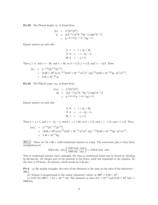 E1-32 The Planck length, lP , is found from

                             [lP ] = [ci ][Gj ][hk ],
                               L = (LT−1 )i (L3 T−2 M−1 )j (ML2 T−1 )k ,
                                   = Li+3j+2k T−i−2j−k M−j+k .

Equate powers on each side,

                                        L: 1 = i + 3j + 2k,
                                        T: 0 = −i − 2j − k,
                                        M: 0 = −j + k.

Then j = k, and i = −3k, and 1 = 2k; so k = 1/2, j = 1/2, and i = −3/2. Then

      [lP ]   = [c−3/2 ][G1/2 ][h1/2 ],
              = (3.00 × 108 m/s)−3/2 (6.67 × 10−11 m3 /s2 · kg)1/2 (6.63 × 10−34 kg · m2 /s)1/2 ,
              = 4.05 × 10−35 m.

E1-33 The Planck mass, mP , is found from

                             [mP ] = [ci ][Gj ][hk ],
                               M = (LT−1 )i (L3 T−2 M−1 )j (ML2 T−1 )k ,
                                   = Li+3j+2k T−i−2j−k M−j+k .

Equate powers on each side,

                                        L: 0 = i + 3j + 2k,
                                        T: 0 = −i − 2j − k,
                                        M: 1 = −j + k.

Then k = j + 1, and i = −3j − 1, and 0 = −1 + 2k; so k = 1/2, and j = −1/2, and i = 1/2. Then

      [mP ]   = [c1/2 ][G−1/2 ][h1/2 ],
              = (3.00 × 108 m/s)1/2 (6.67 × 10−11 m3 /s2 · kg)−1/2 (6.63 × 10−34 kg · m2 /s)1/2 ,
              = 5.46 × 10−8 kg.

 P1-1 There are 24 × 60 = 1440 traditional minutes in a day. The conversion plan is then fairly
straightforward
                                   1440 trad. min
                   822.8 dec. min                    = 1184.8 trad. min.
                                   1000 dec. min
This is traditional minutes since midnight, the time in traditional hours can be found by dividing
by 60 min/hr, the integer part of the quotient is the hours, while the remainder is the minutes. So
the time is 19 hours, 45 minutes, which would be 7:45 pm.

P1-2 (a) By similar triangles, the ratio of the distances is the same as the ratio of the diameters—
390:1.
   (b) Volume is proportional to the radius (diameter) cubed, or 3903 = 5.93 × 107 .
   (c) 0.52◦ (2π/360◦ ) = 9.1 × 10−3 rad. The diameter is then (9.1 × 10−3 rad)(3.82 × 105 km) =
3500 km.


                                                    6
 