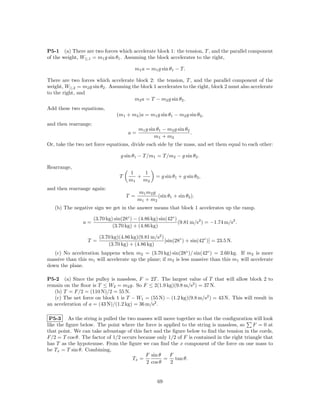 P5-1 (a) There are two forces which accelerate block 1: the tension, T , and the parallel component
of the weight, W||,1 = m1 g sin θ1 . Assuming the block accelerates to the right,

                                         m1 a = m1 g sin θ1 − T.

There are two forces which accelerate block 2: the tension, T , and the parallel component of the
weight, W||,2 = m2 g sin θ2 . Assuming the block 1 accelerates to the right, block 2 must also accelerate
to the right, and
                                        m2 a = T − m2 g sin θ2 .
Add these two equations,
                                 (m1 + m2 )a = m1 g sin θ1 − m2 g sin θ2 ,
and then rearrange:
                                            m1 g sin θ1 − m2 g sin θ2
                                      a=                              .
                                                    m1 + m2
Or, take the two net force equations, divide each side by the mass, and set them equal to each other:

                                   g sin θ1 − T /m1 = T /m2 − g sin θ2 .

Rearrange,
                                      1    1
                                  T      +          = g sin θ1 + g sin θ2 ,
                                      m1   m2
and then rearrange again:
                                            m1 m2 g
                                      T =           (sin θ1 + sin θ2 ).
                                            m1 + m2
   (b) The negative sign we get in the answer means that block 1 accelerates up the ramp.

                      (3.70 kg) sin(28◦ ) − (4.86 kg) sin(42◦ )
                a=                                              (9.81 m/s2 ) = −1.74 m/s2 .
                               (3.70 kg) + (4.86 kg)

                        (3.70 kg)(4.86 kg)(9.81 m/s2 )
                  T =                                  [sin(28◦ ) + sin(42◦ )] = 23.5 N.
                            (3.70 kg) + (4.86 kg)
   (c) No acceleration happens when m2 = (3.70 kg) sin(28◦ )/ sin(42◦ ) = 2.60 kg. If m2 is more
massive than this m1 will accelerate up the plane; if m2 is less massive than this m1 will accelerate
down the plane.

P5-2 (a) Since the pulley is massless, F = 2T . The largest value of T that will allow block 2 to
remain on the ﬂoor is T ≤ W2 = m2 g. So F ≤ 2(1.9 kg)(9.8 m/s2 ) = 37 N.
   (b) T = F/2 = (110 N)/2 = 55 N.
   (c) The net force on block 1 is T − W1 = (55 N) − (1.2 kg)(9.8 m/s2 ) = 43 N. This will result in
an acceleration of a = (43 N)/(1.2 kg) = 36 m/s2 .

 P5-3 As the string is pulled the two masses will move together so that the conﬁguration will look
like the ﬁgure below. The point where the force is applied to the string is massless, so    F = 0 at
that point. We can take advantage of this fact and the ﬁgure below to ﬁnd the tension in the cords,
F/2 = T cos θ. The factor of 1/2 occurs because only 1/2 of F is contained in the right triangle that
has T as the hypotenuse. From the ﬁgure we can ﬁnd the x component of the force on one mass to
be Tx = T sin θ. Combining,
                                           F sin θ    F
                                     Tx =          = tan θ.
                                           2 cos θ    2


                                                     69
 