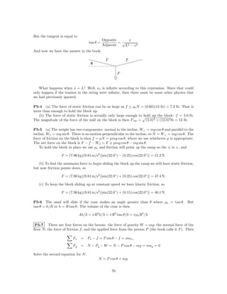 But the tangent is equal to
                                              Opposite      x
                                    tan θ =            =√
                                              Adjacent    L2 − x2

And now we have the answer in the book.

                                               T            T
                                     θ

                                                        F


   What happens when x = L? Well, ax is inﬁnite according to this expression. Since that could
only happen if the tension in the string were inﬁnite, then there must be some other physics that
we had previously ignored.

P5-4 (a) The force of static friction can be as large as f ≤ µs N = (0.60)(12 lb) = 7.2 lb. That is
more than enough to hold the block up.
  (b) The force of static friction is actually only large enough to hold up the block: f = 5.0 lb.
The magnitude of the force of the wall on the block is then F bw = (5.0)2 + (12.0)2 lb = 13 lb.

P5-5 (a) The weight has two components: normal to the incline, W⊥ = mg cos θ and parallel to the
incline, W|| = mg sin θ. There is no motion perpendicular to the incline, so N = W⊥ = mg cos θ. The
force of friction on the block is then f = µN = µmg cos θ, where we use whichever µ is appropriate.
The net force on the block is F − f − W|| = F ± µmg cos θ − mg sin θ.
    To hold the block in place we use µs and friction will point up the ramp so the ± is +, and

                  F = (7.96 kg)(9.81 m/s2 )[sin(22.0◦ ) − (0.25) cos(22.0◦ )] = 11.2 N.

   (b) To ﬁnd the minimum force to begin sliding the block up the ramp we still have static friction,
but now friction points down, so

                  F = (7.96 kg)(9.81 m/s2 )[sin(22.0◦ ) + (0.25) cos(22.0◦ )] = 47.4 N.

   (c) To keep the block sliding up at constant speed we have kinetic friction, so

                  F = (7.96 kg)(9.81 m/s2 )[sin(22.0◦ ) + (0.15) cos(22.0◦ )] = 40.1 N.

P5-6 The sand will slide if the cone makes an angle greater than θ where µs = tan θ. But
tan θ = h/R or h = R tan θ. The volume of the cone is then

                              Ah/3 = πR2 h/3 = πR3 tan θ/3 = πµs R3 /3.

 P5-7 There are four forces on the broom: the force of gravity W = mg; the normal force of the
ﬂoor N ; the force of friction f ; and the applied force from the person P (the book calls it F ). Then

                         Fx    = Px − f = P sin θ − f = max ,

                         Fy    = N − Py − W = N − P cos θ − mg = may = 0

Solve the second equation for N ,
                                          N = P cos θ + mg.


                                                   70
 