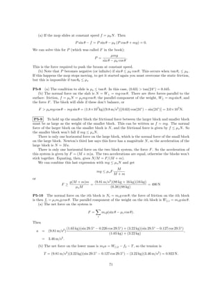 (a) If the mop slides at constant speed f = µk N . Then
                              P sin θ − f = P sin θ − µk (P cos θ + mg) = 0.
We can solve this for P (which was called F in the book);
                                                         µmg
                                             P =                    .
                                                   sin θ − µk cos θ
This is the force required to push the broom at constant speed.
    (b) Note that P becomes negative (or inﬁnite) if sin θ ≤ µk cos θ. This occurs when tan θc ≤ µk .
If this happens the mop stops moving, to get it started again you must overcome the static friction,
but this is impossible if tan θ0 ≤ µs

P5-8 (a) The condition to slide is µs ≤ tan θ. In this case, (0.63) > tan(24◦ ) = 0.445.
    (b) The normal force on the slab is N = W⊥ = mg cos θ. There are three forces parallel to the
surface: friction, f = µs N = µs mg cos θ; the parallel component of the weight, W|| = mg sin θ, and
the force F . The block will slide if these don’t balance, or
      F > µs mg cos θ − mg sin θ = (1.8×107 kg)(9.8 m/s2 )[(0.63) cos(24◦ ) − sin(24◦ )] = 3.0×107 N.

 P5-9 To hold up the smaller block the frictional force between the larger block and smaller block
must be as large as the weight of the smaller block. This can be written as f = mg. The normal
force of the larger block on the smaller block is N , and the frictional force is given by f ≤ µs N . So
the smaller block won’t fall if mg ≤ µs N .
    There is only one horizontal force on the large block, which is the normal force of the small block
on the large block. Newton’s third law says this force has a magnitude N , so the acceleration of the
large block is N = M a.
    There is only one horizontal force on the two block system, the force F . So the acceleration of
this system is given by F = (M + m)a. The two accelerations are equal, otherwise the blocks won’t
stick together. Equating, then, gives N/M = F/(M + m).
    We can combine this last expression with mg ≤ µs N and get
                                                              M
                                             mg ≤ µs F
                                                             M +m
or
                           g(M + m)m   (9.81 m/s2 )(88 kg + 16 kg)(16 kg)
                     F ≥             =                                    = 490 N
                              µs M               (0.38)(88 kg)

P5-10 The normal force on the ith block is Ni = mi g cos θ; the force of friction on the ith block
is then fi = µi mi g cos θ. The parallel component of the weight on the ith block is W||,i = mi g sin θ.
    (a) The net force on the system is

                                       F =         mi g(sin θ − µi cos θ).
                                              i

Then
                        (1.65 kg)(sin 29.5◦ − 0.226 cos 29.5◦ ) + (3.22 kg)(sin 29.5◦ − 0.127 cos 29.5◦ )
     a = (9.81 m/s2 )                                                                                     ,
                                                     (1.65 kg) + (3.22 kg)
        = 3.46 m/s2 .
     (b) The net force on the lower mass is m2 a = W||,2 − f2 − T , so the tension is

         T = (9.81 m/s2 )(3.22 kg)(sin 29.5◦ − 0.127 cos 29.5◦ ) − (3.22 kg)(3.46 m/s2 ) = 0.922 N.

                                                        71
 