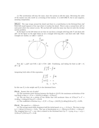 (c) The acceleration will stay the same, since the system is still the same. Reversing the order
of the masses can only result in a reversing of the tension: it is still 0.992 N, but is now negative,
meaning compression.

 P5-11 The rope wraps around the dowel and there is a contribution to the frictional force ∆f
from each small segment of the rope where it touches the dowel. There is also a normal force ∆N at
each point where the contact occurs. We can ﬁnd ∆N much the same way that we solve the circular
motion problem.
    In the ﬁgure on the left below we see that we can form a triangle with long side T and short side
∆N . In the ﬁgure on the right below we see a triangle with long side r and short side r∆θ. These
triangles are similar, so r∆θ/r = ∆N/T .

                           T          ∆N                                   r ∆θ
                                              T
                                                                      r
                                                                             r




   Now ∆f = µ∆N and T (θ) + ∆f ≈ T (θ + ∆θ). Combining, and taking the limit as ∆θ → 0,
dT = df
                                     1 dT
                                          = dθ
                                     µ T
integrating both sides of this expression,
                                             1 dT
                                                      =      dθ,
                                             µ T
                                        1       T
                                          ln T |T2    = π,
                                        µ        1


                                                T2    = T1 eπµ .

In this case T1 is the weight and T2 is the downward force.

P5-12 Answer this out of order!
    (b) The maximum static friction between the blocks is 12.0 N; the maximum acceleration of the
top block is then a = F/m = (12.0 N)/(4.40 kg) = 2.73 m/s2 .
    (a) The net force on a system of two blocks that will accelerate them at 2.73 m/s2 is F =
(4.40 kg + 5.50 kg)(2.73 m/s2 ) = 27.0 N.
    (c) The coeﬃcient of friction is µs = F/N = F/mg = (12.0 N)/[(4.40 kg)(9.81 m/s2 )] = 0.278.

P5-13 The speed is v = 23.6 m/s.
    (a) The average speed while stopping is half the initial speed, or v av = 11.8 m/s. The time to stop
is t = (62 m)/(11.8 m/s) = 5.25 s. The rate of deceleration is a = (23.6 m/s)/(5.25 s) = 4.50 m/s2 .
The stopping force is F = ma; this is related to the frictional force by F = µs mg, so µs = a/g =
(4.50 m/s2 )/(9.81 m/s2 ) = 0.46.

                                                     72
 