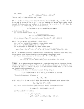 (b) Turning,
                              a = v 2 /r = (23.6 m/s)2 /(62 m) = 8.98 m/s2 .
Then µs = a/g = (8.98 m/s2 )/(9.81 m/s2 ) = 0.92.

P5-14 (a) The net force on car as it travels at the top of a circular hill is F net = mv 2 /r = W − N ;
in this case we are told N = W/2, so F net = W/2 = (16000 N)/2 = 8000 N. When the car travels
through the bottom valley the net force at the bottom is F net = mv 2 /r = N − W . Since the
magnitude of v, r, and hence F net is the same in both cases,
                         N = W/2 + W = 3W/2 = 3(16000 N)/2 = 24000 N
at the bottom of the valley.
    (b) You leave the hill when N = 0, or
                                 √
                             v = rg = (250 m)(9.81 m/s2 ) = 50 m/s.
   (c) At this speed F net = W , so at the bottom of the valley N = 2W = 32000 N.

P5-15 (a) v = 2πr/t = 2π(0.052 m)(3/3.3 s) = 0.30 m/s.
  (b) a = v 2 /r = (0.30 m/s)2 /(0.052 m) = 1.7 m/s2 , toward center.
  (c) F = ma = (0.0017 kg)(1.7 m/s2 ) = 2.9×10−3 N.
  (d) If the coin can be as far away as r before slipping, then
      µs = F/mg = (2πr/t)2 /(rg) = 4π 2 r/(t2 g) = 4π 2 (0.12 m)/[(3/3.3 s)2 (9.8 m/s2 )] = 0.59.

P5-16 (a) Whether you assume constant speed or constant energy, the tension in the string must
be the greatest at the bottom of the circle, so that’s where the string will break.
   (b) The net force on the stone at the bottom is T − W = mv 2 /r. Then
                                                          2
             v=     rg[T /W − 1] =      (2.9 ft)(32 ft/s )[(9.2 lb)/(0.82 lb) − 1] = 31 ft/s.

 P5-17 (a) In order to keep the ball moving in a circle there must be a net centripetal force Fc
directed horizontally toward the rod. There are only three forces which act on the ball: the force
of gravity, W = mg = (1.34 kg)(9.81 m/s2 ) = 13.1 N; the tension in the top string T1 = 35.0 N, and
the tension in the bottom string, T2 .
    The components of the force from the tension in the top string are
                T1,x = (35.0 N) cos 30◦ = 30.3 N and T1,y = (35.0 N) sin 30◦ = 17.5 N.
   The vertical components do balance, so
                                            T1,y + T2,y = W,
or T2,y = (13.1 N) − (17.5 N) = −4.4 N. From this we can ﬁnd the tension in the bottom string,
                                     T2 = T2,y / sin(−30◦ ) = 8.8 N.
   (b) The net force on the object will be the sum of the two horizontal components,
                               Fc = (30.3 N) + (8.8 N) cos 30◦ = 37.9 N.
   (c) The speed will be found from
                             √
                      v =      ac r =      Fc r/m,
                          =       (37.9 m)(1.70 m) sin 60◦ /(1.34 kg) = 6.45 m/s.


                                                     73
 