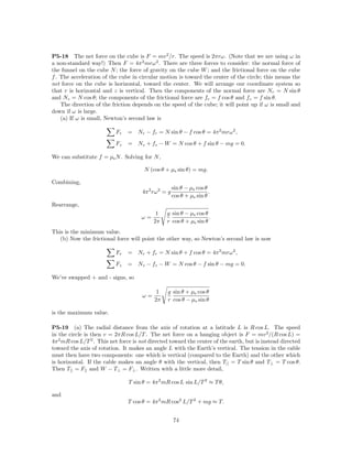 P5-18 The net force on the cube is F = mv 2 /r. The speed is 2πrω. (Note that we are using ω in
a non-standard way!) Then F = 4π 2 mrω 2 . There are three forces to consider: the normal force of
the funnel on the cube N ; the force of gravity on the cube W ; and the frictional force on the cube
f . The acceleration of the cube in circular motion is toward the center of the circle; this means the
net force on the cube is horizontal, toward the center. We will arrange our coordinate system so
that r is horizontal and z is vertical. Then the components of the normal force are Nr = N sin θ
and Nz = N cos θ; the components of the frictional force are fr = f cos θ and fz = f sin θ.
    The direction of the friction depends on the speed of the cube; it will point up if ω is small and
down if ω is large.
    (a) If ω is small, Newton’s second law is

                           Fr   = Nr − fr = N sin θ − f cos θ = 4π 2 mrω 2 ,

                           Fz   = Nz + fz − W = N cos θ + f sin θ − mg = 0.

We can substitute f = µs N . Solving for N ,

                                       N (cos θ + µs sin θ) = mg.

Combining,
                                                      sin θ − µs cos θ
                                      4π 2 rω 2 = g                    .
                                                      cos θ + µs sin θ
Rearrange,
                                            1    g sin θ − µs cos θ
                                      ω=                            .
                                           2π    r cos θ + µs sin θ
This is the minimum value.
   (b) Now the frictional force will point the other way, so Newton’s second law is now

                           Fr   = Nr + fr = N sin θ + f cos θ = 4π 2 mrω 2 ,
                           Fz   = Nz − fz − W = N cos θ − f sin θ − mg = 0.

We’ve swapped + and - signs, so

                                            1    g sin θ + µs cos θ
                                      ω=
                                           2π    r cos θ − µs sin θ

is the maximum value.

P5-19 (a) The radial distance from the axis of rotation at a latitude L is R cos L. The speed
in the circle is then v = 2πR cos L/T . The net force on a hanging object is F = mv 2 /(R cos L) =
4π 2 mR cos L/T 2 . This net force is not directed toward the center of the earth, but is instead directed
toward the axis of rotation. It makes an angle L with the Earth’s vertical. The tension in the cable
must then have two components: one which is vertical (compared to the Earth) and the other which
is horizontal. If the cable makes an angle θ with the vertical, then T|| = T sin θ and T⊥ = T cos θ.
Then T|| = F|| and W − T⊥ = F⊥ . Written with a little more detail,

                                T sin θ = 4π 2 mR cos L sin L/T 2 ≈ T θ,

and
                                T cos θ = 4π 2 mR cos2 L/T 2 + mg ≈ T.


                                                      74
 