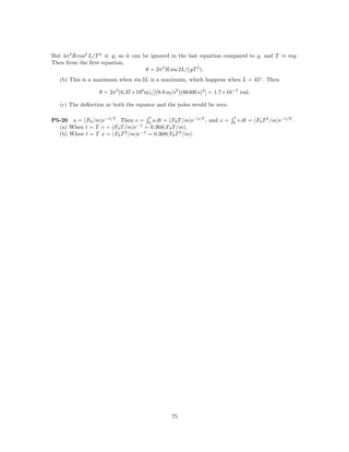 But 4π 2 R cos2 L/T 2  g, so it can be ignored in the last equation compared to g, and T ≈ mg.
Then from the ﬁrst equation,
                                     θ = 2π 2 R sin 2L/(gT 2 ).
   (b) This is a maximum when sin 2L is a maximum, which happens when L = 45◦ . Then

                  θ = 2π 2 (6.37×106 m)/[(9.8 m/s2 )(86400 s)2 ] = 1.7×10−3 rad.

   (c) The deﬂection at both the equator and the poles would be zero.

                                      t                                  t
P5-20 a = (F0 /m)e−t/T . Then v = 0 a dt = (F0 T /m)e−t/T , and x =      0
                                                                             v dt = (F0 T 2 /m)e−t/T .
  (a) When t = T v = (F0 T /m)e−1 = 0.368(F0 T /m).
  (b) When t = T x = (F0 T 2 /m)e−1 = 0.368(F0 T 2 /m).




                                               75
 