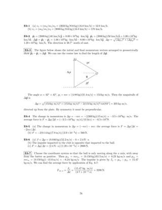 E6-1 (a) v1 = (m2 /m1 )v2 = (2650 kg/816 kg)(16.0 km/h) = 52.0 km/h.
  (b) v1 = (m2 /m1 )v2 = (9080 kg/816 kg)(16.0 km/h) = 178 km/h.

E6-2 pi = (2000 kg)(40 km/h)ˆ = 8.00×104 kg · km/hˆ pf = (2000 kg)(50 km/h)ˆ = 1.00×105 kg ·
                               j                       j.                  i
     ˆ ∆p = pf − pi = 1.00×105 kg · km/hˆ − 8.00×104 kg · km/hˆ ∆p = (∆px )2 + (∆py )2 =
km/hi.                                       i                j.
1.28×105 kg · km/h. The direction is 38.7◦ south of east.

 E6-3 The ﬁgure below shows the initial and ﬁnal momentum vectors arranged to geometrically
show pf − pi = ∆p. We can use the cosine law to ﬁnd the length of ∆p.


                                                      -pi


                                       ∆p
                                                      θ

                                                      pf



  The angle α = 42◦ + 42◦ , pi = mv = (4.88 kg)(31.4 m/s) = 153 kg·m/s. Then the magnitude of
∆p is

         ∆p =    (153 kg·m/s)2 + (153 kg·m/s)2 − 2(153 kg·m/s)2 cos(84◦ ) = 205 kg·m/s,

directed up from the plate. By symmetry it must be perpendicular.

E6-4 The change in momentum is ∆p = −mv = −(2300 kg)(15 m/s) = −3.5×104 kg · m/s. The
average force is F = ∆p/∆t = (−3.5×104 kg · m/s)/(0.54 s) = −6.5×104 N.

E6-5 (a) The change in momentum is ∆p = (−mv) − mv; the average force is F = ∆p/∆t =
−2mv/∆t.
  (b) F = −2(0.14 kg)(7.8 m/s)/(3.9×10−3 s) = 560 N.

E6-6 (a) J = ∆p = (0.046 kg)(52.2 m/s) − 0 = 2.4 N · s.
  (b) The impulse imparted to the club is opposite that imparted to the ball.
  (c) F = ∆p/∆t = (2.4 N · s)/(1.20×10−3 s) = 2000 N.

 E6-7 Choose the coordinate system so that the ball is only moving along the x axis, with away
from the batter as positive. Then pf x = mv f x = (0.150 kg)(61.5 m/s) = 9.23 kg·m/s and pix =
mv ix = (0.150 kg)(−41.6 m/s) = −6.24 kg·m/s. The impulse is given by Jx = pf x − pix = 15.47
kg·m/s. We can ﬁnd the average force by application of Eq. 6-7:

                                       Jx   (15.47 kg · m/s)
                            F av,x =      =                  = 3290 N.
                                       ∆t    (4.7 × 10−3 s)




                                                 76
 