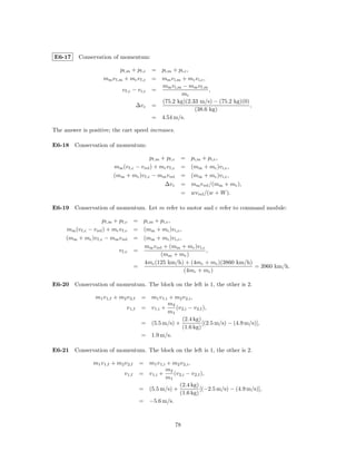 E6-17      Conservation of momentum:

                              pf,m + pf,c        = pi,m + pi,c ,
                       mm v f,m + mc v f,c       = mm v i,m + mc v i,c ,
                                                   mm v i,m − mm v f,m
                                v f,c − v i,c    =                       ,
                                                            mc
                                                   (75.2 kg)(2.33 m/s) − (75.2 kg)(0)
                                          ∆v c   =                                    ,
                                                                 (38.6 kg)
                                                 = 4.54 m/s.

The answer is positive; the cart speed increases.

E6-18 Conservation of momentum:

                                             pf,m + pf,c      =   pi,m + pi,c ,
                            mm (v f,c − v rel ) + mc v f,c    =   (mm + mc )v i,c ,
                            (mm + mc )v f,c − mm v rel        =   (mm + mc )v i,c ,
                                                   ∆v c       =   mm v rel /(mm + mc ),
                                                              =   wv rel /(w + W ).

E6-19 Conservation of momentum. Let m refer to motor and c refer to command module:

                      pf,m + pf,c        = pi,m + pi,c ,
     mm (v f,c − v rel ) + mc v f,c      = (mm + mc )v i,c ,
     (mm + mc )v f,c − mm v rel          = (mm + mc )v i,c ,
                                           mm v rel + (mm + mc )v i,c
                              v f,c      =                            ,
                                                  (mm + mc )
                                           4mc (125 km/h) + (4mc + mc )(3860 km/h)
                                         =                                         = 3960 km/h.
                                                             (4mc + mc )

E6-20 Conservation of momentum. The block on the left is 1, the other is 2.

                   m1 v 1,f + m2 v 2,f      = m1 v 1,i + m2 v 2,i ,
                                                      m2
                                  v 1,f     = v 1,i +    (v 2,i − v 2,f ),
                                                      m1
                                                            (2.4 kg)
                                            = (5.5 m/s) +              [(2.5 m/s) − (4.9 m/s)],
                                                            (1.6 kg)
                                            = 1.9 m/s.

E6-21 Conservation of momentum. The block on the left is 1, the other is 2.

                  m1 v 1,f + m2 v 2,f      = m1 v 1,i + m2 v 2,i ,
                                                     m2
                                 v 1,f     = v 1,i +    (v 2,i − v 2,f ),
                                                     m1
                                                           (2.4 kg)
                                           = (5.5 m/s) +              [(−2.5 m/s) − (4.9 m/s)],
                                                           (1.6 kg)
                                           = −5.6 m/s.



                                                             78
 