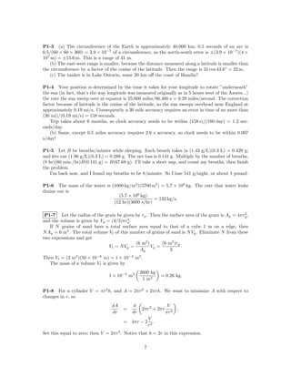 P1-3 (a) The circumference of the Earth is approximately 40,000 km; 0.5 seconds of an arc is
0.5/(60 × 60 × 360) = 3.9 × 10−7 of a circumference, so the north-south error is ±(3.9 × 10−7 )(4 ×
107 m) = ±15.6 m. This is a range of 31 m.
   (b) The east-west range is smaller, because the distance measured along a latitude is smaller than
the circumference by a factor of the cosine of the latitude. Then the range is 31 cos 43.6◦ = 22 m.
   (c) The tanker is in Lake Ontario, some 20 km oﬀ the coast of Hamlin?

P1-4 Your position is determined by the time it takes for your longitude to rotate ”underneath”
the sun (in fact, that’s the way longitude was measured originally as in 5 hours west of the Azores...)
the rate the sun sweep over at equator is 25,000 miles/86,400 s = 0.29 miles/second. The correction
factor because of latitude is the cosine of the latitude, so the sun sweeps overhead near England at
approximately 0.19 mi/s. Consequently a 30 mile accuracy requires an error in time of no more than
(30 mi)/(0.19 mi/s) = 158 seconds.
    Trip takes about 6 months, so clock accuracy needs to be within (158 s)/(180 day) = 1.2 sec-
onds/day.
    (b) Same, except 0.5 miles accuracy requires 2.6 s accuracy, so clock needs to be within 0.007
s/day!

P1-5 Let B be breaths/minute while sleeping. Each breath takes in (1.43 g/L)(0.3 L) = 0.429 g;
and lets out (1.96 g/L)(0.3 L) = 0.288 g. The net loss is 0.141 g. Multiply by the number of breaths,
(8 hr)(60 min./hr)B(0.141 g) = B(67.68 g). I’ll take a short nap, and count my breaths, then ﬁnish
the problem.
    I’m back now, and I found my breaths to be 8/minute. So I lose 541 g/night, or about 1 pound.

P1-6 The mass of the water is (1000 kg/m3 )(5700 m3 ) = 5.7 × 106 kg. The rate that water leaks
drains out is
                                 (5.7 × 106 kg)
                                                  = 132 kg/s.
                               (12 hr)(3600 s/hr)

                                                                                                 2
 P1-7 Let the radius of the grain be given by rg . Then the surface area of the grain is Ag = 4πrg ,
                                         3
and the volume is given by Vg = (4/3)πrg .
   If N grains of sand have a total surface area equal to that of a cube 1 m on a edge, then
N Ag = 6 m2 . The total volume Vt of this number of grains of sand is N Vg . Eliminate N from these
two expressions and get
                                            (6 m2 )      (6 m2 )rg
                               Vt = N V g =         Vg =           .
                                              Ag             3
Then Vt = (2 m2 )(50 × 10−6 m) = 1 × 10−4 m3 .
  The mass of a volume Vt is given by
                                                 2600 kg
                                 1 × 10−4 m3                  = 0.26 kg.
                                                  1 m3

P1-8 For a cylinder V = πr2 h, and A = 2πr2 + 2πrh. We want to minimize A with respect to
changes in r, so
                                  dA        d                    V
                                        =         2πr2 + 2πr          ,
                                  dr        dr                  πr2
                                                       V
                                        = 4πr − 2         .
                                                       r2
Set this equal to zero; then V = 2πr3 . Notice that h = 2r in this expression.

                                                   7
 