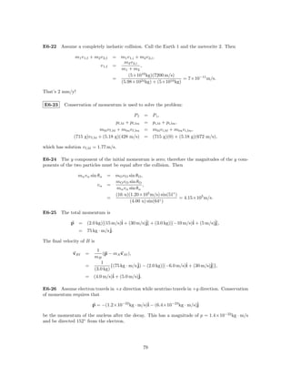 E6-22 Assume a completely inelastic collision. Call the Earth 1 and the meteorite 2. Then

                m1 v 1,f + m2 v 2,f    = m1 v 1,i + m2 v 2,i ,
                                          m2 v 2,i
                               v 1,f   =            ,
                                         m1 + m2
                                             (5×1010 kg)(7200 m/s)
                                       =                              = 7×10−11 m/s.
                                         (5.98×1024 kg) + (5×1010 kg)

That’s 2 mm/y!

E6-23     Conservation of momentum is used to solve the problem:

                                                Pf     =    P i,
                                       pf,bl + pf,bu   =    pi,bl + pi,bu ,
                             mbl v f,bl + mbu v f,bu   =    mbl v i,bl + mbu v i,bu ,
               (715 g)v f,bl + (5.18 g)(428 m/s)       =    (715 g)(0) + (5.18 g)(672 m/s),

which has solution v f,bl = 1.77 m/s.

E6-24 The y component of the initial momentum is zero; therefore the magnitudes of the y com-
ponents of the two particles must be equal after the collision. Then

                 mα vα sin θα      = mO v O sin θO ,
                                     mO v O sin θO
                             vα    =                ,
                                     mα vα sin θα
                                     (16 u)(1.20×105 m/s) sin(51◦ )
                                   =                                = 4.15×105 m/s.
                                            (4.00 u) sin(64◦ )

E6-25 The total momentum is

              p = (2.0 kg)[(15 m/s)ˆ + (30 m/s)ˆ + (3.0 kg)[(−10 m/s)ˆ + (5 m/s)ˆ
                                   i           j]                    i          j],
                = 75 kg · m/s ˆ
                              j.

The ﬁnal velocity of B is
                          1
               vB f   =      (p − mA vAf ),
                        mB
                            1
                      =          {(75 kg · m/s ˆ − (2.0 kg)[(−6.0 m/s)ˆ + (30 m/s)ˆ
                                               j)                     i           j]},
                        (3.0 kg)
                      = (4.0 m/s)ˆ + (5.0 m/s)ˆ
                                  i             j.

E6-26 Assume electron travels in +x direction while neutrino travels in +y direction. Conservation
of momentum requires that

                          p = −(1.2×10−22 kg · m/s)ˆ − (6.4×10−23 kg · m/s)ˆ
                                                   i                       j

be the momentum of the nucleus after the decay. This has a magnitude of p = 1.4×10−22 kg · m/s
and be directed 152◦ from the electron.




                                                       79
 