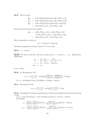 E6-27 What we know:

                       p1,i    = (1.50×105 kg)(6.20 m/s)ˆ = 9.30×105 kg · m/s ˆ
                                                        i                     i,
                       p2,i              5
                               = (2.78×10 kg)(4.30 m/s)jˆ = 1.20×106 kg · m/s ˆ
                                                                              j,
                       p2,f    = (2.78×105 kg)(5.10 m/s)[sin(18◦ )ˆ + cos(18◦ )ˆ
                                                                  i            j],
                                        5         ˆ + 1.35×106 kg · m/s ˆ
                               = 4.38×10 kg · m/s i                      j.

Conservation of momentum then requires

                       p1,f     = (9.30×105 kg · m/s ˆ − (4.38×105 kg · m/s ˆ
                                                     i)                     i)
                                             6
                                  +(1.20×10 kg · m/s j)ˆ − (1.35×106 kg · m/s ˆj),
                                = 4.92×105 kg · m/s ˆ − 1.50×105 kg · m/s ˆ
                                                    i                     i.

This corresponds to a velocity of

                                        v1,f = 3.28 m/s ˆ − 1.00 m/s ˆ
                                                        i            j,

which has a magnitude of 3.43 m/s directed 17◦ to the right.

E6-28 v f = −2.1 m/s.

 E6-29 We want to solve Eq. 6-24 for m2 given that v 1,f = 0 and v 1,i = −v 2,i . Making these
substitutions
                                      m1 − m2            2m2
                                  (0) =       v 1,i +            (−v 1,i ),
                                      m1 + m2          m1 + m2
                                  0 = (m1 − m2 )v 1,i − (2m2 )v 1,i ,
                                3m2 = m1

so m2 = 100 g.

E6-30 (a) Rearrange Eq. 6-27:
                              v 1i − v 1f              (1.24 m/s) − (0.636 m/s)
                 m2 = m1                  = (0.342 kg)                          = 0.110 kg.
                              v 1i + v 1f              (1.24 m/s) + (0.636 m/s)
   (b) v 2f = 2(0.342 kg)(1.24 m/s)/(0.342 kg + 0.110 kg) = 1.88 m/s.

E6-31 Rearrange Eq. 6-27:
                                        v 1i − v 1f            v 1i − v 1i /4
                              m2 = m1               = (2.0 kg)                = 1.2 kg.
                                        v 1i + v 1f            v 1i + v 1i /4

E6-32 I’ll multiply all momentum equations by g, then I can use weight directly without converting
to mass.
   (a) v f = [(31.8 T)(5.20 ft/s) + (24.2 T)(2.90 ft/s)]/(31.8 T + 24.2 T) = 4.21 ft/s.
   (b) Evaluate:
                     31.8 T − 24.2 T                  2(24.2 T)
            v 1f =                   (5.20 ft/s) +                 (2.90 ft/s) = 3.21 ft/s.
                     31.8 T + 24.2 T               31.8 T + 24.2 T
                      31.8 T − 24.2 T                  2(31.8 T)
           v 2f = −                   (2.90 ft/s) +                 (5.20 ft/s) = 5.51 ft/s.
                      31.8 T + 24.2 T               31.8 T + 24.2 T


                                                        80
 