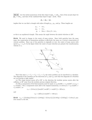 E6-33 Let the initial momentum of the ﬁrst object be p1,i = mv1,i , that of the second object be
p2,i = mv2,i , and that of the combined ﬁnal object be pf = 2mvf . Then

                                            p1,i + p2,i = pf ,

implies that we can ﬁnd a triangle with sides of length p1,i , p2,i , and pf . These lengths are

                                   p1,i   = mv i ,
                                   p2,i   = mv i ,
                                    pf    = 2mv f = 2mv i /2 = mv i ,

so this is an equilateral triangle. This means the angle between the initial velocities is 120◦ .

E6-34 We need to change to the center of mass system. Since both particles have the same
mass, the conservation of momentum problem is eﬀectively the same as a (vector) conservation of
velocity problem. Since one of the particles is originally at rest, the center of mass moves with
speed v cm = v 1i /2. In the ﬁgure below the center of mass velocities are primed; the transformation
velocity is vt .
                                                   vt


                                           v’1f             v 1f

                                                                 v’2i

                                          v’1i
                                                                        v
                                                     v’2f                   2f



                                                                        vt

     Note that since vt = v 1i = v 2i = v 1f = v 2f the entire problem can be inscribed in a rhombus.
The diagonals of the rhombus are the directions of v 1f and v 2f ; note that the diagonals of a rhombus
are necessarily at right angles!
     (a) The target proton moves oﬀ at 90◦ to the direction the incident proton moves after the
collision, or 26◦ away from the incident protons original direction.
     (b) The y components of the ﬁnal momenta must be equal, so v 2f sin(26◦ ) = v 1f sin(64◦ ), or v 2f =
v 1f tan(64◦ ). The x components must add to the original momentum, so (514 m/s) = v 2f cos(26◦ ) +
v 1f cos(64◦ ), or
                      v 1f = (514 m/s)/{tan(64◦ ) cos(26◦ ) + cos(64◦ )} = 225 m/s,
and
                                 v 2f = (225 m/s) tan(64◦ ) = 461 m/s.

E6-35 v cm = {(3.16 kg)(15.6 m/s) + (2.84 kg)(−12.2 m/s)}/{(3.16 kg) + (2.84 kg)} = 2.44 m/s, pos-
itive means to the left.




                                                   81
 