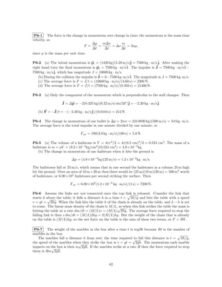 P6-1 The force is the change in momentum over change in time; the momentum is the mass time
velocity, so
                                     ∆p   m∆v      m
                                 F =    =     = ∆v     = 2uµ,
                                     ∆t    ∆t      ∆t
since µ is the mass per unit time.

P6-2 (a) The initial momentum is pi = (1420 kg)(5.28 m/s)ˆ = 7500 kg · m/s ˆ After making the
                                                               j             j.
right hand turn the ﬁnal momentum is pf = 7500 kg · m/s ˆ The impulse is J = 7500 kg · m/s ˆ −
                                                            i.                                i
7500 kg · m/s ˆ which has magnitude J = 10600 kg · m/s.
              j,
    (b) During the collision the impulse is J = 0−7500 kg·m/s ˆ The magnitude is J = 7500 kg·m/s.
                                                               i.
    (c) The average force is F = J/t = (10600 kg · m/s)/(4.60 s) = 2300 N.
    (d) The average force is F = J/t = (7500 kg · m/s)/(0.350 s) = 21400 N.

P6-3   (a) Only the component of the momentum which is perpendicular to the wall changes. Then

                  J = ∆p = −2(0.325 kg)(6.22 m/s) sin(33◦ )ˆ = −2.20 kg · m/s ˆ
                                                           j                  j.

   (b) F = −J/t = −(−2.20 kg · m/s ˆ
                                   j)/(0.0104 s) = 212 N.

P6-4 The change in momentum of one bullet is ∆p = 2mv = 2(0.0030 kg)(500 m/s) = 3.0 kg · m/s.
The average force is the total impulse in one minute divided by one minute, or

                              F av = 100(3.0 kg · m/s)/(60 s) = 5.0 N.

P6-5 (a) The volume of a hailstone is V = 4πr3 /3 = 4π(0.5 cm)3 /3 = 0.524 cm3 . The mass of a
hailstone is m = ρV = (9.2×10−4 kg/cm3 )(0.524 cm3 ) = 4.8×10−4 kg.
    (b) The change in momentum of one hailstone when it hits the ground is

                        ∆p = (4.8×10−4 kg)(25 m/s) = 1.2×10−2 kg · m/s.

The hailstones fall at 25 m/s, which means that in one second the hailstones in a column 25 m high
hit the ground. Over an area of 10 m × 20 m then there would be (25 m)(10 m)(20 m) = 500 m3 worth
of hailstones, or 6.00×105 hailstones per second striking the surface. Then

                       F av = 6.00×105 (1.2×10−2 kg · m/s)/(1 s) = 7200 N.

P6-6 Assume the links are not connected once the top link is released. Consider the link that
starts h above the table; it falls a distance h in a time t = 2h/g and hits the table with a speed
           √
v = gt = 2hg. When the link hits the table h of the chain is already on the table, and L − h is yet
to come. The linear mass density of the chain is M/L,√ when this link strikes the table the mass is
                                                         so
hitting the table at a rate dm/dt = (M/L)v = (M/L) 2hg. The average force required to stop the
falling link is then v dm/dt = (M/L)2hg = 2(M/L)hg. But the weight of the chain that is already
on the table is (M/L)hg, so the net force on the table is the sum of these two terms, or F = 3W .

 P6-7 The weight of the marbles in the box after a time t is mgRt because Rt is the number of
marbles in the box.
   The marbles fall a distance h from rest; the time required √ fall this distance is t = 2h/g,
                                                               to
the speed of the marbles when they strike the box is v = gt = 2gh. The momentum each marble
                            √
imparts on the box is then m 2gh. If the marbles strike at a rate R then the force required to stop
            √
them is Rm 2gh.


                                                82
 