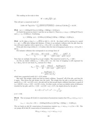The reading on the scale is then

                                           W = mR( 2gh + gt).

This will give a numerical result of

          (4.60×10−3 kg)(115 s−1 )       2(9.81 m/s2 )(9.62 m) + (9.81 m/s2 )(6.50 s) = 41.0 N.

P6-8 (a) v = (108 kg)(9.74 m/s)/(108 kg + 1930 kg) = 0.516 m/s.
   (b) Label the person as object 1 and the car as object 2. Then m1 v1 + m2 v2 = (108 kg)(9.74 m/s)
and v1 = v2 + 0.520 m/s. Combining,

               v2 = [1050 kg · m/s − (0.520 m/s)(108 kg)]/(108 kg + 1930 kg) = 0.488 m/s.

P6-9 (a) It takes a time t1 = 2h/g to fall h = 6.5 ft. An object will be moving at a speed
             √
v1 = gt1 = 2hg after falling this distance. If there is an inelastic collision with the pile then the
two will move together with a speed of v2 = M v1 /(M + m) after the collision.
   If the pile then stops within d = 1.5 inches, then the time of stopping is given by t2 = d/(v2 /2) =
2d/v2 .
   For inelastic collisions this corresponds to an average force of
                                                2
                            (M + m)v2   (M + m)v2     M 2 v1
                                                           2
                                                                  (gM )2 h
                   F av =             =           =           =            .
                               t2          2d       2(M + m)d   g(M + m) d
Note that we multiply through by g to get weights. The numerical result is F av = 130 t.
    (b) For an elastic collision v2 = 2M v1 /(M + m); the time of stopping is still expressed by
t2 = 2d/v2 , but we now know F av instead of d. Then
                                             2         2
                                     mv2   mv2    4M mv1    2(gM )(gm) h
                            F av =       =     =          =              .
                                      t2   2d    (M + m)d    g(M + m) d
or
                                                2(gM )(gm) h
                                           d=                  ,
                                                 g(M + m) F av
which has a numerical result of d = 0.51 inches.
    But wait! The weight, which just had an elastic collision, “bounced” oﬀ of the pile, and then hit
it again. This drives the pile deeper into the earth. The weight hits the pile a second time with a
speed of v3 = (M − m)/(M + m)v1 ; the pile will (in this second elastic collision) then have a speed of
v4 = 2M (M + m)v3 = [(M − m)/(M + m)]v2 . In other words, we have an inﬁnite series of distances
traveled by the pile, and if α = [(M − m)/(M + m)] = 0.71, the depth driven by the pile is
                                                                       d
                                 df = d(1 + α2 + α4 + α6 · · ·) =          ,
                                                                    1 − α2
or d = 1.03.

P6-10     The cat jumps oﬀ of sled A; conservation of momentum requires that M vA,1 +m(vA,1 +vc ) =
0, or

          vA,1 = −mvc /(m + M ) = −(3.63 kg)(3.05 m/s)/(22.7 kg + 3.63 kg) = −0.420 m/s.

The cat lands on sled B; conservation of momentum requires vB,1 = m(vA,1 + vc )/(m + M ). The
cat jumps oﬀ of sled B; conservation of momentum is now

                                 M vB,2 + m(vB,2 − vc ) = m(vA,1 + vc ),

                                                    83
 
