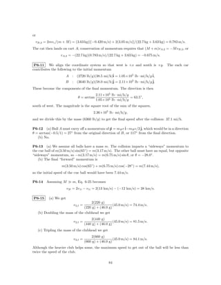 or
 vB,2 = 2mvc /(m + M ) = (3.63 kg)[(−0.420 m/s) + 2(3.05 m/s)]/(22.7 kg + 3.63 kg) = 0.783 m/s.
The cat then lands on cart A; conservation of momentum requires that (M + m)vA,2 = −M vB,2 , or
                   vA,2 = −(22.7 kg)(0.783 m/s)/(22.7 kg + 3.63 kg) = −0.675 m/s.

 P6-11 We align the coordinate system so that west is +x and south is +y. The each car
contributes the following to the initial momentum
                         A : (2720 lb/g)(38.5 mi/h)ˆ = 1.05×105 lb · mi/h/g ˆ
                                                   i                        i,
                                                   ˆ = 2.11×105 lb · mi/h/g ˆ
                         B : (3640 lb/g)(58.0 mi/h)j                        j.
These become the components of the ﬁnal momentum. The direction is then
                                              2.11×105 lb · mi/h/g
                                θ = arctan                         = 63.5◦ ,
                                              1.05×105 lb · mi/h/g
south of west. The magnitude is the square root of the sum of the squares,
                                             2.36×105 lb · mi/h/g,
and we divide this by the mass (6360 lb/g) to get the ﬁnal speed after the collision: 37.1 mi/h.

P6-12 (a) Ball A must carry oﬀ a momentum of p = mB v ˆ  i−mB v/2 ˆ which would be in a direction
                                                                    j,
θ = arctan(−0.5/1) = 27 from the original direction of B, or 117◦ from the ﬁnal direction.
                       ◦

   (b) No.

P6-13 (a) We assume all balls have a mass m. The collision imparts a “sideways” momentum to
the cue ball of m(3.50 m/s) sin(65◦ ) = m(3.17 m/s). The other ball must have an equal, but opposite
“sideways” momentum, so −m(3.17 m/s) = m(6.75 m/s) sin θ, or θ = −28.0◦ .
    (b) The ﬁnal “forward” momentum is
                    m(3.50 m/s) cos(65◦ ) + m(6.75 m/s) cos(−28◦ ) = m(7.44 m/s),
so the initial speed of the cue ball would have been 7.44 m/s.

P6-14     Assuming M         m, Eq. 6-25 becomes
                         v 2f = 2v 1i − v 1i = 2(13 km/s) − (−12 km/s) = 38 km/s.

P6-15       (a) We get
                                      2(220 g)
                             v 2,f =                 (45.0 m/s) = 74.4 m/s.
                                  (220 g) + (46.0 g)
     (b) Doubling the mass of the clubhead we get
                                           2(440 g)
                             v 2,f =                      (45.0 m/s) = 81.5 m/s.
                                       (440 g) + (46.0 g)
     (c) Tripling the mass of the clubhead we get
                                           2(660 g)
                             v 2,f =                      (45.0 m/s) = 84.1 m/s.
                                       (660 g) + (46.0 g)
Although the heavier club helps some, the maximum speed to get out of the ball will be less than
twice the speed of the club.

                                                      84
 