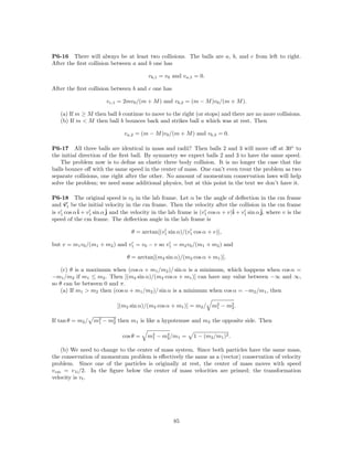 P6-16 There will always be at least two collisions. The balls are a, b, and c from left to right.
After the ﬁrst collision between a and b one has

                                         vb,1 = v0 and va,1 = 0.

After the ﬁrst collision between b and c one has

                       vc,1 = 2mv0 /(m + M ) and vb,2 = (m − M )v0 /(m + M ).

   (a) If m ≥ M then ball b continue to move to the right (or stops) and there are no more collisions.
   (b) If m < M then ball b bounces back and strikes ball a which was at rest. Then

                               va,2 = (m − M )v0 /(m + M ) and vb,3 = 0.

P6-17 All three balls are identical in mass and radii? Then balls 2 and 3 will move oﬀ at 30◦ to
the initial direction of the ﬁrst ball. By symmetry we expect balls 2 and 3 to have the same speed.
    The problem now is to deﬁne an elastic three body collision. It is no longer the case that the
balls bounce oﬀ with the same speed in the center of mass. One can’t even treat the problem as two
separate collisions, one right after the other. No amount of momentum conservation laws will help
solve the problem; we need some additional physics, but at this point in the text we don’t have it.

P6-18 The original speed is v0 in the lab frame. Let α be the angle of deﬂection in the cm frame
and v1 be the initial velocity in the cm frame. Then the velocity after the collision in the cm frame
is v1 cos α ˆ + v1 sin α ˆ and the velocity in the lab frame is (v1 cos α + v)ˆ + v1 sin α ˆ where v is the
            i            j                                                    i            j,
speed of the cm frame. The deﬂection angle in the lab frame is

                                  θ = arctan[(v1 sin α)/(v1 cos α + v)],

but v = m1 v0 /(m1 + m2 ) and v1 = v0 − v so v1 = m2 v0 /(m1 + m2 ) and

                                θ = arctan[(m2 sin α)/(m2 cos α + m1 )].

    (c) θ is a maximum when (cos α + m1 /m2 )/ sin α is a minimum, which happens when cos α =
−m1 /m2 if m1 ≤ m2 . Then [(m2 sin α)/(m2 cos α + m1 )] can have any value between −∞ and ∞,
so θ can be between 0 and π.
    (a) If m1 > m2 then (cos α + m1 /m2 )/ sin α is a minimum when cos α = −m2 /m1 , then

                            [(m2 sin α)/(m2 cos α + m1 )] = m2 / m2 − m2 .
                                                                  1    2


If tan θ = m2 / m2 − m2 then m1 is like a hypotenuse and m2 the opposite side. Then
                 1    2


                              cos θ =    m2 − m2 /m1 =
                                          1    2            1 − (m2 /m1 )2 .

    (b) We need to change to the center of mass system. Since both particles have the same mass,
the conservation of momentum problem is eﬀectively the same as a (vector) conservation of velocity
problem. Since one of the particles is originally at rest, the center of mass moves with speed
v cm = v 1i /2. In the ﬁgure below the center of mass velocities are primed; the transformation
velocity is vt .




                                                    85
 
