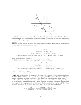vt


                                          v’1f             v 1f

                                                               v’2i

                                         v’1i
                                                                      v
                                                    v’2f                  2f



                                                                      vt

   Note that since vt = v 1i = v 2i = v 1f = v 2f the entire problem can be inscribed in a rhombus.
The diagonals of the rhombus are the directions of v 1f and v 2f ; note that the diagonals of a rhombus
are necessarily at right angles!

 P6-19 (a) The speed of the bullet after leaving the ﬁrst block but before entering the second can
be determined by momentum conservation.


                                                   Pf      =   P i,
                                         pf,bl + pf,bu     =   pi,bl + pi,bu ,
                               mbl v f,bl + mbu v f,bu     =   mbl v i,bl + mbu v i,bu ,
       (1.78kg)(1.48 m/s)+(3.54×10−3 kg)(1.48 m/s)         =   (1.78kg)(0)+(3.54×10−3 kg)v i,bu ,

which has solution v i,bl = 746 m/s.
   (b) We do the same steps again, except applied to the ﬁrst block,

                                                    Pf =       P i,
                                         pf,bl + pf,bu =       pi,bl + pi,bu ,
                               mbl v f,bl + mbu v f,bu =       mbl v i,bl + mbu v i,bu ,
       (1.22kg)(0.63 m/s)+(3.54×10−3 kg)(746 m/s) =            (1.22kg)(0)+(3.54×10−3 kg)v i,bu ,

which has solution v i,bl = 963 m/s.

P6-20 The acceleration of the block down the ramp is a1 = g sin(22◦ ). The ramp has a length of
d = h/ sin(22◦ ), so it takes a time t1 = 2d/a1 = 2h/g/ sin(22◦ ) to reach the bottom. The speed
                                             √
when it reaches the bottom is v1 = a1 t1 = 2gh. Notice that it is independent of the angle!
     The collision is inelastic, so the two stick together and move with an initial speed of v2 =
m1 v1 /(m1 + m2 ). They slide a distance x before stopping; the average speed while decelerating is
                                                                                        2
v av = v2 /2, so the stopping time is t2 = 2x/v2 and the deceleration is a2 = v2 /t2 = v2 /(2x). If the
retarding force is f = (m1 + m2 )a2 , then f = µk (m1 + m2 )g. Glue it all together and

                                 m2
                                  1      h        (2.0 kg)2      (0.65 m)
                      µk =             2 x
                                           =                   2 (0.57 m)
                                                                          = 0.15.
                             (m1 + m2 )      (2.0 kg + 3.5 kg)




                                                  86
 