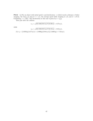 P6-21 (a) For an object with initial speed v and deceleration −a which travels a distance x before
stopping, the time t to stop is t = v/a, the average speed while stopping is v/2, and d = at2 /2.
                √
Combining, v = 2ax. The deceleration in this case is given by a = µk g.
   Then just after the collision

                         vA =    2(0.130)(9.81 m/s2 )(8.20 m) = 4.57 m/s,

while
                         vB =    2(0.130)(9.81 m/s2 )(6.10 m) = 3.94 m/s,
   (b) v0 = [(1100 kg)(4.57 m/s) + (1400kg)(3.94 m/s)]/(1400 kg) = 7.53 m/s.




                                               87
 