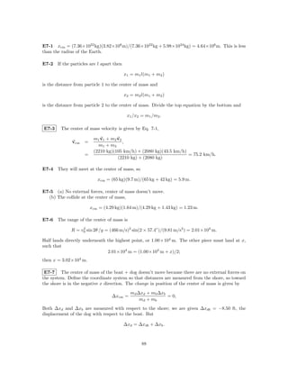 E7-1 xcm = (7.36×1022 kg)(3.82×108 m)/(7.36×1022 kg + 5.98×1034 kg) = 4.64×106 m. This is less
than the radius of the Earth.

E7-2 If the particles are l apart then

                                         x1 = m1 l(m1 + m2 )

is the distance from particle 1 to the center of mass and

                                         x2 = m2 l(m1 + m2 )

is the distance from particle 2 to the center of mass. Divide the top equation by the bottom and

                                          x1 /x2 = m1 /m2 .

E7-3     The center of mass velocity is given by Eq. 7-1,

                         m1 v1 + m2 v2
              vcm   =                  ,
                           m1 + m2
                         (2210 kg)(105 km/h) + (2080 kg)(43.5 km/h)
                    =                                               = 75.2 km/h.
                                    (2210 kg) + (2080 kg)

E7-4 They will meet at the center of mass, so

                           xcm = (65 kg)(9.7 m)/(65 kg + 42 kg) = 5.9 m.

E7-5 (a) No external forces, center of mass doesn’t move.
  (b) The collide at the center of mass,

                        xcm = (4.29 kg)(1.64 m)/(4.29 kg + 1.43 kg) = 1.23 m.

E7-6 The range of the center of mass is

              R = v0 sin 2θ /g = (466 m/s)2 sin(2 × 57.4◦ )/(9.81 m/s2 ) = 2.01×104 m.
                   2


Half lands directly underneath the highest point, or 1.00×104 m. The other piece must land at x,
such that
                               2.01×104 m = (1.00×104 m + x)/2;
then x = 3.02×104 m.

 E7-7 The center of mass of the boat + dog doesn’t move because there are no external forces on
the system. Deﬁne the coordinate system so that distances are measured from the shore, so toward
the shore is in the negative x direction. The change in position of the center of mass is given by
                                            md ∆xd + mb ∆xb
                                  ∆xcm =                    = 0,
                                                md + mb
Both ∆xd and ∆xb are measured with respect to the shore; we are given ∆xdb = −8.50 ft, the
displacement of the dog with respect to the boat. But

                                         ∆xd = ∆xdb + ∆xb .



                                                 88
 