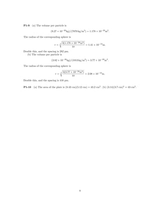 P1-9    (a) The volume per particle is

                        (9.27 × 10−26 kg)/(7870 kg/m3 ) = 1.178 × 10−28 m3 .

The radius of the corresponding sphere is

                                     3(1.178 × 10−28 m3 )
                                                          = 1.41 × 10−10 m.
                                 3
                           r=
                                             4π
Double this, and the spacing is 282 pm.
  (b) The volume per particle is

                        (3.82 × 10−26 kg)/(1013 kg/m3 ) = 3.77 × 10−29 m3 .

The radius of the corresponding sphere is

                                     3(3.77 × 10−29 m3 )
                                                         = 2.08 × 10−10 m.
                                 3
                            r=
                                             4π
Double this, and the spacing is 416 pm.

P1-10    (a) The area of the plate is (8.43 cm)(5.12 cm) = 43.2 cm2 . (b) (3.14)(3.7 cm)2 = 43 cm2 .




                                                   8
 