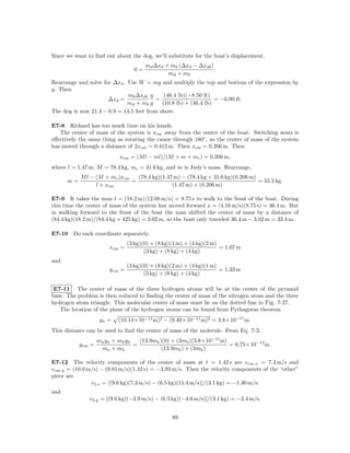 Since we want to ﬁnd out about the dog, we’ll substitute for the boat’s displacement,
                                         md ∆xd + mb (∆xd − ∆xdb )
                                    0=                             .
                                                 md + mb
Rearrange and solve for ∆xd . Use W = mg and multiply the top and bottom of the expression by
g. Then
                              mb ∆xdb g      (46.4 lb)(−8.50 ft)
                      ∆xd =              =                        = −6.90 ft.
                              md + mb g     (10.8 lb) + (46.4 lb)
The dog is now 21.4 − 6.9 = 14.5 feet from shore.

E7-8 Richard has too much time on his hands.
   The center of mass of the system is xcm away from the center of the boat. Switching seats is
eﬀectively the same thing as rotating the canoe through 180◦ , so the center of mass of the system
has moved through a distance of 2xcm = 0.412 m. Then xcm = 0.206 m. Then
                             xcm = (M l − ml)/(M + m + mc ) = 0.206 m,
where l = 1.47 m, M = 78.4 kg, mc = 31.6 kg, and m is Judy’s mass. Rearrange,
           M l − (M + mc )xcm   (78.4 kg)(1.47 m) − (78.4 kg + 31.6 kg)(0.206 m)
      m=                      =                                                  = 55.2 kg.
                 l + xcm                      (1.47 m) + (0.206 m)

E7-9 It takes the man t = (18.2 m)/(2.08 m/s) = 8.75 s to walk to the front of the boat. During
this time the center of mass of the system has moved forward x = (4.16 m/s)(8.75 s) = 36.4 m. But
in walking forward to the front of the boat the man shifted the center of mass by a distance of
(84.4 kg)(18.2 m)/(84.4 kg + 425 kg) = 3.02 m, so the boat only traveled 36.4 m − 3.02 m = 33.4 m.

E7-10 Do each coordinate separately.
                                  (3 kg)(0) + (8 kg)(1 m) + (4 kg)(2 m)
                         xcm =                                          = 1.07 m
                                         (3 kg) + (8 kg) + (4 kg)
and
                                  (3 kg)(0) + (8 kg)(2 m) + (4 kg)(1 m)
                         y cm =                                         = 1.33 m
                                         (3 kg) + (8 kg) + (4 kg)

 E7-11 The center of mass of the three hydrogen atoms will be at the center of the pyramid
base. The problem is then reduced to ﬁnding the center of mass of the nitrogen atom and the three
hydrogen atom triangle. This molecular center of mass must lie on the dotted line in Fig. 7-27.
   The location of the plane of the hydrogen atoms can be found from Pythagoras theorem
                     yh =   (10.14×10−11 m)2 − (9.40×10−11 m)2 = 3.8×10−11 m.
This distance can be used to ﬁnd the center of mass of the molecule. From Eq. 7-2,
                    mn y n + mh y h   (13.9mh )(0) + (3mh )(3.8×10−11 m)
           y cm =                   =                                    = 6.75×10−12 m.
                     mn + mh                   (13.9mh ) + (3mh )

E7-12 The velocity components of the center of mass at t = 1.42 s are v cm,x = 7.3 m/s and
v cm,y = (10.0 m/s) − (9.81 m/s)(1.42 s) = −3.93 m/s. Then the velocity components of the “other”
piece are
                v2,x = [(9.6 kg)(7.3 m/s) − (6.5 kg)(11.4 m/s)]/(3.1 kg) = −1.30 m/s.
and
               v2,y = [(9.6 kg)(−3.9 m/s) − (6.5 kg)(−4.6 m/s)]/(3.1 kg) = −2.4 m/s.


                                                    89
 