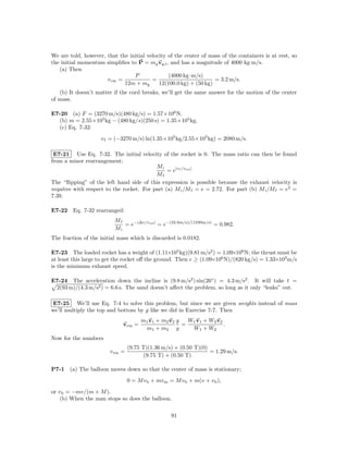 We are told, however, that the initial velocity of the center of mass of the containers is at rest, so
the initial momentum simpliﬁes to P = mg vg,i , and has a magnitude of 4000 kg·m/s.
   (a) Then
                                 P              (4000 kg·m/s)
                      v cm =             =                         = 3.2 m/s.
                             12m + mg       12(100.0 kg) + (50 kg)
   (b) It doesn’t matter if the cord breaks, we’ll get the same answer for the motion of the center
of mass.

E7-20 (a) F = (3270 m/s)(480 kg/s) = 1.57×106 N.
  (b) m = 2.55×105 kg − (480 kg/s)(250 s) = 1.35×105 kg.
  (c) Eq. 7-32:
                    v f = (−3270 m/s) ln(1.35×105 kg/2.55×105 kg) = 2080 m/s.

 E7-21 Use Eq. 7-32. The initial velocity of the rocket is 0. The mass ratio can then be found
from a minor rearrangement;
                                          Mi
                                               = e|vf /vrel |
                                          Mf
The “ﬂipping” of the left hand side of this expression is possible because the exhaust velocity is
negative with respect to the rocket. For part (a) M i /M f = e = 2.72. For part (b) M i /M f = e2 =
7.39.

E7-22 Eq. 7-32 rearranged:
                          Mf
                             = e−|∆v/vrel | = e−(22.6m/s)/(1230m/s) = 0.982.
                          Mi
The fraction of the initial mass which is discarded is 0.0182.

E7-23 The loaded rocket has a weight of (1.11×105 kg)(9.81 m/s2 ) = 1.09×106 N; the thrust must be
at least this large to get the rocket oﬀ the ground. Then v ≥ (1.09×106 N)/(820 kg/s) = 1.33×103 m/s
is the minimum exhaust speed.

E7-24 The acceleration down the incline is (9.8 m/s2 ) sin(26◦ ) = 4.3 m/s2 . It will take t =
 2(93 m)/(4.3 m/s2 ) = 6.6 s. The sand doesn’t aﬀect the problem, so long as it only “leaks” out.

E7-25 We’ll use Eq. 7-4 to solve this problem, but since we are given weights instead of mass
we’ll multiply the top and bottom by g like we did in Exercise 7-7. Then
                                      m1 v1 + m2 v2 g   W1 v1 + W2 v2
                             vcm =                    =               .
                                       m1 + m2 g         W1 + W2
Now for the numbers
                                 (9.75 T)(1.36 m/s) + (0.50 T)(0)
                        v cm =                                    = 1.29 m/s.
                                        (9.75 T) + (0.50 T)

P7-1   (a) The balloon moves down so that the center of mass is stationary;
                                 0 = M v b + mv m = M v b + m(v + v b ),
or v b = −mv/(m + M ).
    (b) When the man stops so does the balloon.

                                                   91
 