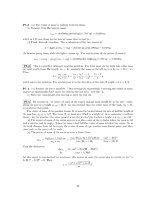 P7-2 (a) The center of mass is midway between them.
  (b) Measure from the heavier mass.

                          xcm = (0.0560 m)(0.816 kg)/(1.700 kg) = 0.0269 m,

which is 1.12 mm closer to the heavier mass than in part (a).
   (c) Think Atwood’s machine. The acceleration of the two masses is

                      a = 2∆m g/(m1 + m2 ) = 2(0.034 kg)g/(1.700 kg) = 0.0400g,

the heavier going down while the lighter moves up. The acceleration of the center of mass is

          acm = (am1 − am2 )/(m1 + m2 ) = (0.0400g)2(0.034 kg)g/(1.700 kg) = 0.00160g.

 P7-3 This is a gloriﬁed Atwood’s machine problem. The total mass on the right side is the mass
per unit length times the length, mr = λx; similarly the mass on the left is given by ml = λ(L − x).
Then
                                m2 − m1      λx − λ(L − x)      2x − L
                            a=          g=                 g=           g
                                m2 + m1      λx + λ(L − x)         L
which solves the problem. The acceleration is in the direction of the side of length x if x > L/2.

P7-4 (a) Assume the car is massless. Then moving the cannonballs is moving the center of mass,
unless the cannonballs don’t move but instead the car does. How far? L.
   (b) Once the cannonballs stop moving so does the rail car.

 P7-5 By symmetry, the center of mass of the empty storage tank should be in the very center,
along the axis at a height y t,cm = H/2. We can pretend that the entire mass of the tank, mt = M ,
is located at this point.
    The center of mass of the gasoline is also, by symmetry, located along the axis at half the height of
the gasoline, y g,cm = x/2. The mass, if the tank were ﬁlled to a height H, is m; assuming a uniform
density for the gasoline, the mass present when the level of gas reaches a height x is mg = mx/H.
    (a) The center of mass of the entire system is at the center of the cylinder when the tank is full
and when the tank is empty. When the tank is half full the center of mass is below the center. So as
the tank changes from full to empty the center of mass drops, reaches some lowest point, and then
rises back to the center of the tank.
    (b) The center of mass of the entire system is found from

                      mg y g,cm + mt y t,cm   (mx/H)(x/2) + (M )(H/2)   mx2 + M H 2
             y cm =                         =                         =             .
                            mg + mt               (mx/H) + (M )         2mx + 2M H

Take the derivative:
                                 dy cm   m mx2 + 2xM H − M H 2
                                       =
                                  dx         (mx + M H)2
Set this equal to zero to ﬁnd the minimum; this means we want the numerator to vanish, or mx2 +
2xM H − M H 2 = 0. Then                        √
                                        −M + M 2 + mM
                                    x=                    H.
                                                 m




                                                   92
 