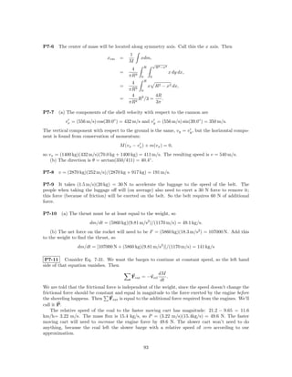 P7-6    The center of mass will be located along symmetry axis. Call this the x axis. Then
                                          1
                               xcm    =         xdm,
                                          M
                                                             √
                                                    R            R2 −x2
                                           4
                                      =                                   x dy dx,
                                          πR2   0        0
                                                 R
                                           4
                                      =      2
                                                    x R2 − x2 dx,
                                          πR 0
                                           4           4R
                                      =      2
                                               R3 /3 =    .
                                          πR           3π

P7-7    (a) The components of the shell velocity with respect to the cannon are
           vx = (556 m/s) cos(39.0◦ ) = 432 m/s and vy = (556 m/s) sin(39.0◦ ) = 350 m/s.
The vertical component with respect to the ground is the same, vy = vy , but the horizontal compo-
nent is found from conservation of momentum:
                                      M (vx − vx ) + m(vx ) = 0,
so vx = (1400 kg)(432 m/s)(70.0 kg + 1400 kg) = 411 m/s. The resulting speed is v = 540 m/s.
    (b) The direction is θ = arctan(350/411) = 40.4◦ .

P7-8    v = (2870 kg)(252 m/s)/(2870 kg + 917 kg) = 191 m/s.

P7-9 It takes (1.5 m/s)(20 kg) = 30 N to accelerate the luggage to the speed of the belt. The
people when taking the luggage oﬀ will (on average) also need to exert a 30 N force to remove it;
this force (because of friction) will be exerted on the belt. So the belt requires 60 N of additional
force.

P7-10    (a) The thrust must be at least equal to the weight, so
                       dm/dt = (5860 kg)(9.81 m/s2 )/(1170 m/s) = 49.1 kg/s.
    (b) The net force on the rocket will need to be F = (5860 kg)(18.3 m/s2 ) = 107000 N. Add this
to the weight to ﬁnd the thrust, so
                 dm/dt = [107000 N + (5860 kg)(9.81 m/s2 )]/(1170 m/s) = 141 kg/s

 P7-11 Consider Eq. 7-31. We want the barges to continue at constant speed, so the left hand
side of that equation vanishes. Then
                                                                  dM
                                           Fext = −vrel               .
                                                                   dt
We are told that the frictional force is independent of the weight, since the speed doesn’t change the
frictional force should be constant and equal in magnitude to the force exerted by the engine before
the shoveling happens. Then Fext is equal to the additional force required from the engines. We’ll
call it P.
    The relative speed of the coal to the faster moving cart has magnitude: 21.2 − 9.65 = 11.6
km/h= 3.22 m/s. The mass ﬂux is 15.4 kg/s, so P = (3.22 m/s)(15.4kg/s) = 49.6 N. The faster
moving cart will need to increase the engine force by 49.6 N. The slower cart won’t need to do
anything, because the coal left the slower barge with a relative speed of zero according to our
approximation.

                                                    93
 