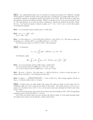 E8-1 An n-dimensional object can be oriented by stating the position of n diﬀerent carefully
chosen points Pi inside the body. Since each point has n coordinates, one might think there are n2
coordinates required to completely specify the position of the body. But if the body is rigid then
the distances between the points are ﬁxed. There is a distance dij for every pair of points Pi and
Pj . For each distance dij we need one fewer coordinate to specify the position of the body. There
are n(n − 1)/2 ways to connect n objects in pairs, so n2 − n(n − 1)/2 = n(n + 1)/2 is the number
of coordinates required.

E8-2 (1 rev/min)(2π rad/rev)/(60 s/min) = 0.105 rad/s.

E8-3 (a) ω = a + 3bt2 − 4ct3 .
  (b) α = 6bt − 12t2 .

E8-4 (a) The radius is r = (2.3×104 ly)(3.0×108 m/s) = 6.9×1012 m · y/s. The time to make one
revolution is t = (2π6.9×1012 m · y/s)/(250×103 m/s) = 1.7×108 y.
   (b) The Sun has made 4.5×109 y/1.7×108 y = 26 revolutions.

E8-5     (a) Integrate.
                                                 t
                           ωz = ω0 +                 4at3 − 3bt2 dt = ω0 + at4 − bt3
                                             0

   (b) Integrate, again.
                               t                 t
                                                                               1     1
                   ∆θ =            ωz dt =           ω0 + at4 − bt3 dt = ω0 t + at5 − bt4
                           0                 0                                 5     4

E8-6 (a) (1 rev/min)(2π rad/rev)/(60 s/min) = 0.105 rad/s.
  (b) (1 rev/h)(2π rad/rev)/(3600 s/h) = 1.75×10−3 rad/s.
  (c) (1/12 rev/h)(2π rad/rev)/(3600 s/h) = 1.45×10−3 rad/s.

E8-7 85 mi/h = 125 ft/s. The ball takes t = (60 ft)/(125 ft/s) = 0.48 s to reach the plate. It
makes (30 rev/s)(0.48 s) = 14 revolutions in that time.

E8-8 It takes t = 2(10 m)/(9.81 m/s2 ) = 1.43 s to fall 10 m. The average angular velocity is
then ω = (2.5)(2π rad)/(1.43 s) = 11 rad/s.

 E8-9 (a) Since there are eight spokes, this means the wheel can make no more than 1/8 of a
revolution while the arrow traverses the plane of the wheel. The wheel rotates at 2.5 rev/s; it
makes one revolution every 1/2.5 = 0.4 s; so the arrow must pass through the wheel in less than
0.4/8 = 0.05 s.
   The arrow is 0.24 m long, and it must move at least one arrow length in 0.05 s. The corresponding
minimum speed is (0.24 m)/(0.05 s) = 4.8 m/s.
   (b) It does not matter where you aim, because the wheel is rigid. It is the angle through which
the spokes have turned, not the distance, which matters here.




                                                           95
 