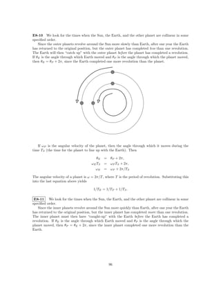 E8-10 We look for the times when the Sun, the Earth, and the other planet are collinear in some
speciﬁed order.
    Since the outer planets revolve around the Sun more slowly than Earth, after one year the Earth
has returned to the original position, but the outer planet has completed less than one revolution.
The Earth will then “catch up” with the outer planet before the planet has completed a revolution.
If θE is the angle through which Earth moved and θP is the angle through which the planet moved,
then θE = θP + 2π, since the Earth completed one more revolution than the planet.




   If ωP is the angular velocity of the planet, then the angle through which it moves during the
time TS (the time for the planet to line up with the Earth). Then

                                         θE   = θP + 2π,
                                      ωE TS   = ωP TS + 2π,
                                        ωE    = ωP + 2π/TS

The angular velocity of a planet is ω = 2π/T , where T is the period of revolution. Substituting this
into the last equation above yields

                                       1/TE = 1/TP + 1/TS .

 E8-11 We look for the times when the Sun, the Earth, and the other planet are collinear in some
speciﬁed order.
   Since the inner planets revolve around the Sun more quickly than Earth, after one year the Earth
has returned to the original position, but the inner planet has completed more than one revolution.
The inner planet must then have “caught-up” with the Earth before the Earth has completed a
revolution. If θE is the angle through which Earth moved and θP is the angle through which the
planet moved, then θP = θE + 2π, since the inner planet completed one more revolution than the
Earth.




                                                 96
 