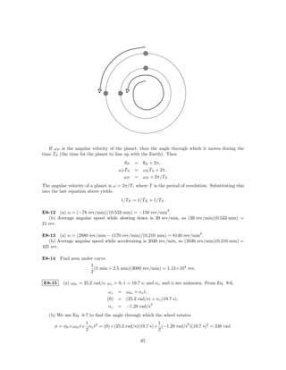 If ωP is the angular velocity of the planet, then the angle through which it moves during the
time TS (the time for the planet to line up with the Earth). Then
                                         θP   = θE + 2π,
                                      ωP TS   = ωE TS + 2π,
                                        ωP    = ωE + 2π/TS
The angular velocity of a planet is ω = 2π/T , where T is the period of revolution. Substituting this
into the last equation above yields
                                       1/TP = 1/TE + 1/TS .

                                                              2
E8-12 (a) α = (−78 rev/min)/(0.533 min) = −150 rev/min .
   (b) Average angular speed while slowing down is 39 rev/min, so (39 rev/min)(0.533 min) =
21 rev.

                                                                               2
E8-13 (a) α = (2880 rev/min − 1170 rev/min)/(0.210 min) = 8140 rev/min .
   (b) Average angular speed while accelerating is 2030 rev/min, so (2030 rev/min)(0.210 min) =
425 rev.

E8-14 Find area under curve.
                    1
                      (5 min + 2.5 min)(3000 rev/min) = 1.13×104 rev.
                    2

E8-15     (a) ω0z = 25.2 rad/s; ωz = 0; t = 19.7 s; and αz and φ are unknown. From Eq. 8-6,
                                 ωz = ω0z + αz t,
                                (0) = (25.2 rad/s) + αz (19.7 s),
                                                      2
                                 αz   = −1.28 rad/s
   (b) We use Eq. 8-7 to ﬁnd the angle through which the wheel rotates.
                    1                                 1            2
      φ = φ0 +ω0z t+ αz t2 = (0)+(25.2 rad/s)(19.7 s)+ (−1.28 rad/s )(19.7 s)2 = 248 rad.
                    2                                 2

                                                 97
 