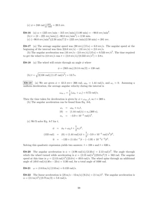 1 rev
   (c) φ = 248 rad            = 39.5 rev.
                     2π rad

                                                                               2
E8-16 (a) α = (225 rev/min − 315 rev/min)/(1.00 min) = −90.0 rev/min .
                                            2
  (b) t = (0 − 225 rev/min)/(−90.0 rev/min ) = 2.50 min.
                     2
  (c) (−90.0 rev/min )(2.50 min)2 /2 + (225 rev/min)(2.50 min) = 281 rev.

E8-17 (a) The average angular speed was (90 rev)/(15 s) = 6.0 rev/s. The angular speed at the
beginning of the interval was then 2(6.0 rev/s) − (10 rev/s) = 2.0 rev/s.
                                                                                2
    (b) The angular acceleration was (10 rev/s − 2.0 rev/s)/(15 s) = 0.533 rev/s . The time required
                                                              2
to get the wheel to 2.0 rev/s was t = (2.0 rev/s)/(0.533 rev/s ) = 3.8 s.

E8-18 (a) The wheel will rotate through an angle φ where

                                  φ = (563 cm)/(8.14 cm/2) = 138 rad.

                                         2
   (b) t =   2(138 rad)/(1.47 rad/s ) = 13.7 s.


 E8-19 (a) We are given φ = 42.3 rev= 266 rad, ω0z = 1.44 rad/s, and ωz = 0. Assuming a
uniform deceleration, the average angular velocity during the interval is
                                               1
                                    ω av,z =     (ω0z + ωz ) = 0.72 rad/s.
                                               2
Then the time taken for deceleration is given by φ = ω av,z t, so t = 369 s.
  (b) The angular acceleration can be found from Eq. 8-6,

                                     ωz = ω0z + αz t,
                                    (0) = (1.44 rad/s) + αz (369 s),
                                                                  2
                                    αz       = −3.9 × 10−3 rad/s .

   (c) We’ll solve Eq. 8-7 for t,
                                              1
                              φ = φ0 + ω0z t + αz t2 ,
                                              2
                                                    1                       2
                  (133 rad) = (0) + (1.44 rad/s)t + (−3.9 × 10−3 rad/s )t2 ,
                                                    2
                          0 = −133 + (1.44 s−1 )t − (−1.95 × 10−3 s−2 )t2 .

Solving this quadratic expression yields two answers: t = 108 s and t = 630 s.

                                                                                   2
E8-20 The angular acceleration is α = (4.96 rad/s)/(2.33 s) = 2.13 rad/s . The angle through
                                                                 2
which the wheel turned while accelerating is φ = (2.13 rad/s )(23.0 s)2 /2 = 563 rad. The angular
                                      2
speed at this time is ω = (2.13 rad/s )(23.0 s) = 49.0 rad/s. The wheel spins through an additional
angle of (49.0 rad/s)(46 s − 23 s) = 1130 rad, for a total angle of 1690 rad.

E8-21 ω = (14.6 m/s)/(110 m) = 0.133 rad/s.

E8-22 The linear acceleration is (25 m/s − 12 m/s)/(6.2 s) = 2.1 m/s2 . The angular acceleration is
α = (2.1 m/s2 )/(0.75 m/2) = 5.6 rad/s.


                                                      98
 