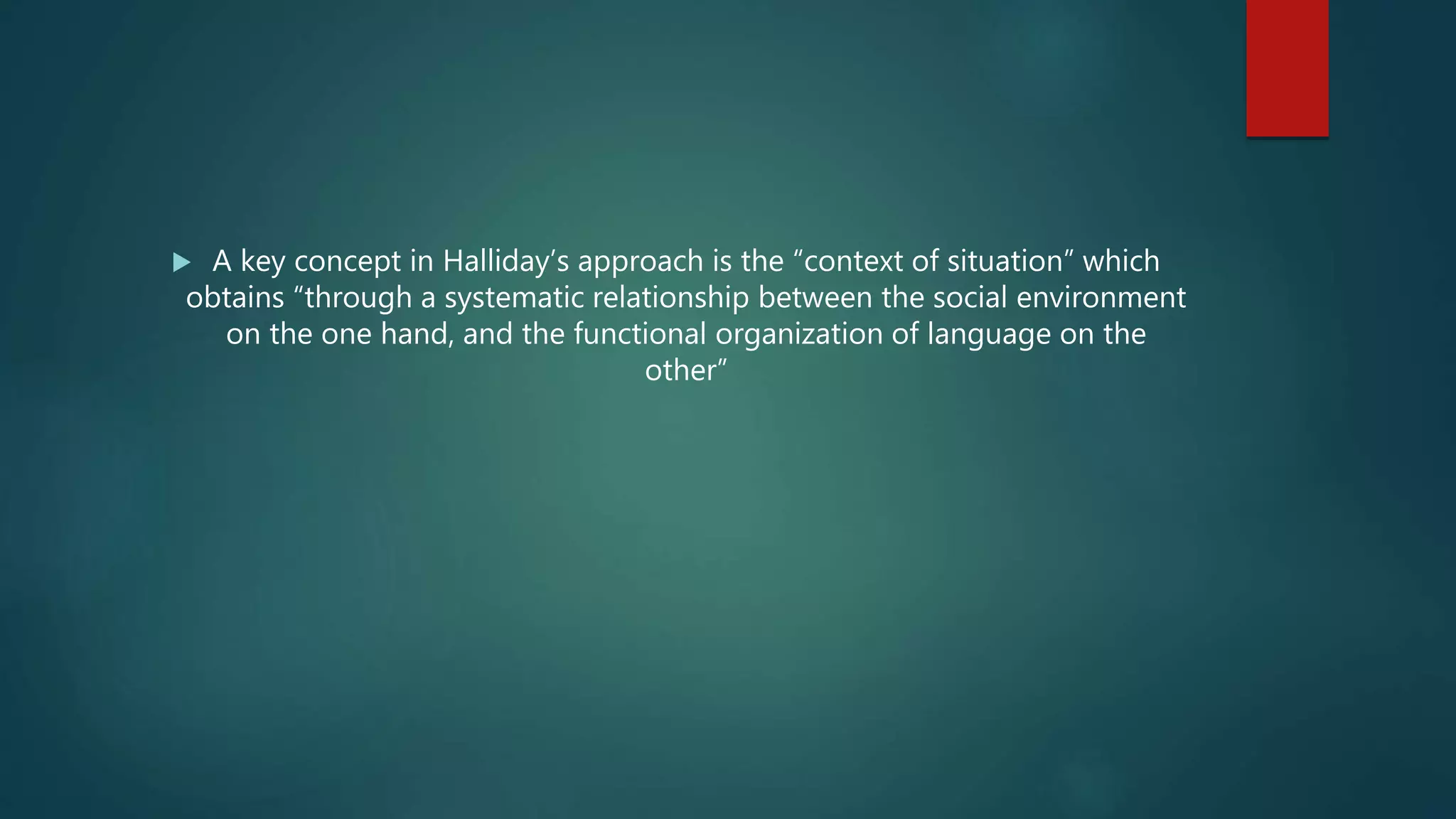  A key concept in Halliday’s approach is the “context of situation” which
obtains “through a systematic relationship between the social environment
on the one hand, and the functional organization of language on the
other”
 